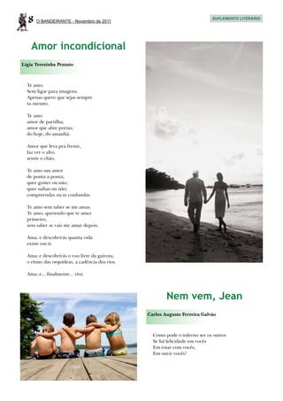 8   O BANDEIRANTE - Novembro de 2011
                                                                            SUPLEMENTO LITERÁRIO




    Amor incondicional
Ligia Terezinha Pezzuto



  Te amo.
  Sem ligar para imagens.
  Apenas quero que sejas sempre
  tu mesmo.

  Te amo
  amor de partilha;
  amor que abre portas;
  do hoje, do amanhã.

  Amor que leva pra frente,
  faz ver o alto,
  sentir o chão.

  Te amo um amor
  de ponta a ponta;
  quer gostes ou não;
  quer saibas ou não;
  compreendas ou te confundas.

  Te amo sem saber se me amas.
  Te amo, querendo que te ames
  primeiro,
  sem saber se vais me amar depois.

  Ama; e descobrirás quanta vida
  existe em ti.

  Ama; e descobrirás o voo livre da gaivota,
  o ritmo das orquídeas, a cadência dos rios.

  Ama; e... finalmente... vive.




                                                        Nem vem, Jean
                                                Carlos Augusto Ferreira Galvão



                                                  Como pode o inferno ser os outros
                                                  Se há felicidade em vocês
                                                  Em estar com vocês,
                                                  Em ouvir vocês?
 