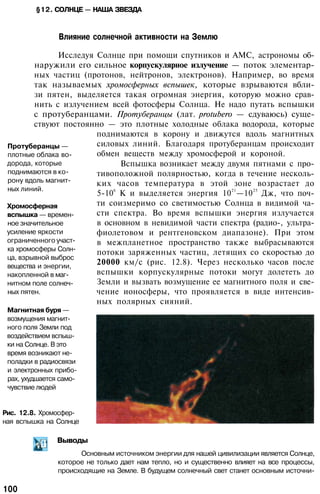 §12. СОЛНЦЕ — НАША ЗВЕЗДА
Влияние солнечной активности на Землю
Исследуя Солнце при помощи спутников и АМС, астрономы об­
наружили его сильное корпускулярное излучение — поток элементар­
ных частиц (протонов, нейтронов, электронов). Например, во время
так называемых хромосферных вспышек, которые взрываются вбли­
зи пятен, выделяется такая огромная энергия, которую можно срав­
нить с излучением всей фотосферы Солнца. Не надо путать вспышки
с протуберанцами. Протуберанцы (лат. protubero — сдуваюсь) суще­
ствуют постоянно — это плотные холодные облака водорода, которые
поднимаются в корону и движутся вдоль магнитных
силовых линий. Благодаря протуберанцам происходит
обмен веществ между хромосферой и короной.
Вспышка возникает между двумя пятнами с про­
тивоположной полярностью, когда в течение несколь­
ких часов температура в этой зоне возрастает до
5-106
К и выделяется энергия 1021
—1025
Дж, что поч­
ти соизмеримо со светимостью Солнца в видимой ча­
сти спектра. Во время вспышки энергия излучается
в основном в невидимой части спектра (радио-, ультра­
фиолетовом и рентгеновском диапазоне). При этом
в межпланетное пространство также выбрасываются
потоки заряженных частиц, летящих со скоростью до
20000 км/с (рис. 12.8). Через несколько часов после
вспышки корпускулярные потоки могут долететь до
Земли и вызвать возмущение ее магнитного поля и све­
чение ионосферы, что проявляется в виде интенсив­
ных полярных сияний.
Протуберанцы —
плотные облака во­
дорода, которые
поднимаются в ко­
рону вдоль магнит­
ных линий.
Хромосферная
вспышка — времен­
ное значительное
усиление яркости
ограниченного участ­
ка хромосферы Солн­
ца, взрывной выброс
вещества и энергии,
накопленной в маг­
нитном поле солнеч­
ных пятен.
Магнитная буря —
возмущения магнит­
ного поля Земли под
воздействием вспыш­
ки на Солнце. В это
время возникают не­
поладки в радиосвязи
и электронных прибо­
рах, ухудшается само­
чувствие людей
Рис. 12.8. Хромосфер­
ная вспышка на Солнце
Выводы
Основным источником энергии для нашей цивилизации является Солнце,
которое не только дает нам тепло, но и существенно влияет на все процессы,
происходящие на Земле. В будущем солнечный свет станет основным источни-
100
 