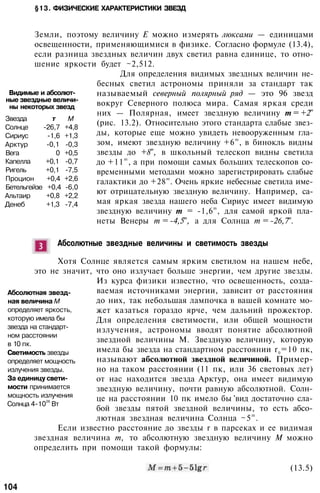 §13. ФИЗИЧЕСКИЕ ХАРАКТЕРИСТИКИ ЗВЕЗД
Земли, поэтому величину Е можно измерять люксами — единицами
освещенности, применяющимися в физике. Согласно формуле (13.4),
если разница звездных величин двух светил равна единице, то отно­
шение яркости будет ~2,512.
Для определения видимых звездных величин не­
бесных светил астрономы приняли за стандарт так
называемый северный полярный ряд — это 96 звезд
вокруг Северного полюса мира. Самая яркая среди
них — Полярная, имеет звездную величину т = +2т
(рис. 13.2). Относительно этого стандарта слабые звез­
ды, которые еще можно увидеть невооруженным гла­
зом, имеют звездную величину +6m
, в бинокль видны
звезды до +8т
, в школьный телескоп видны светила
до +11m
, а при помощи самых больших телескопов со­
временными методами можно зарегистрировать слабые
галактики до +28m
. Очень яркие небесные светила име­
ют отрицательную звездную величину. Например, са­
мая яркая звезда нашего неба Сириус имеет видимую
звездную величину т = -1,6
m
, для самой яркой пла­
неты Венеры т = -4,5
т
, а для Солнца т = -26,7
т
.
Видимые и абсолют­
ные звездные величи­
ны некоторых звезд
Звезда т М
Солнце -26,7 +4,8
Сириус -1,6 +1,3
Арктур -0,1 -0,3
Вега 0 +0,5
Капелла +0,1 -0,7
Ригель +0,1 -7,5
Процион +0,4 +2,6
Бетельгейзе +0,4 -6,0
Альтаир +0,8 +2,2
Денеб +1,3 -7,4
Абсолютные звездные величины и светимость звезды
Хотя Солнце является самым ярким светилом на нашем небе,
это не значит, что оно излучает больше энергии, чем другие звезды.
Из курса физики известно, что освещенность, созда­
ваемая источниками энергии, зависит от расстояния
до них, так небольшая лампочка в вашей комнате мо­
жет казаться гораздо ярче, чем дальний прожектор.
Для определения светимости, или общей мощности
излучения, астрономы вводят понятие абсолютной
звездной величины М. Звездную величину, которую
имела бы звезда на стандартном расстоянии r0
=10 пк,
называют абсолютной звездной величиной. Пример­
но на таком расстоянии (11 пк, или 36 световых лет)
от нас находится звезда Арктур, она имеет видимую
звездную величину, почти равную абсолютной. Солн­
це на расстоянии 10 пк имело бы 'вид достаточно сла­
бой звезды пятой звездной величины, то есть абсо­
лютная звездная величина Солнца ~5m
.
Если известно расстояние до звезды r в парсеках и ее видимая
звездная величина т, то абсолютную звездную величину М можно
определить при помощи такой формулы:
Абсолютная звезд­
ная величина М
определяет яркость,
которую имела бы
звезда на стандарт­
ном расстоянии
в 10 пк.
Светимость звезды
определяет мощность
излучения звезды.
За единицу свети­
мости принимается
мощность излучения
Солнца 4-10
26
Вт
(13.5)
104
 