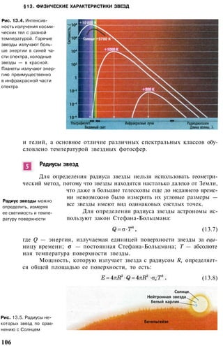 §13. ФИЗИЧЕСКИЕ ХАРАКТЕРИСТИКИ ЗВЕЗД
Рис. 13.4. Интенсив­
ность излучения косми­
ческих тел с разной
температурой. Горячие
звезды излучают боль­
ше энергии в синей ча­
сти спектра, холодные
звезды — в красной.
Планеты излучают энер­
гию преимущественно
в инфракрасной части
спектра
и гелий, а основное отличие различных спектральных классов обу­
словлено температурой звездных фотосфер.
Радиусы звезд
Для определения радиуса звезды нельзя использовать геометри­
ческий метод, потому что звезды находятся настолько далеко от Земли,
что даже в большие телескопы еще до недавнего време­
ни невозможно было измерить их угловые размеры —
все звезды имеют вид одинаковых светлых точек.
Для определения радиуса звезды астрономы ис­
пользуют закон Стефана-Больцмана:
Радиус звезды можно
определить, измеряя
ее светимость и темпе­
ратуру поверхности
(13.7)
где Q — энергия, излучаемая единицей поверхности звезды за еци-
ницу времени; — постоянная Стефана-Больцмана; Т — абсолюте
ная температура поверхности звезды.
Мощность, которую излучает звезда с радиусом R, определяет­
ся общей площадью ее поверхности, то есть:
(13.8)
Рис. 13.5. Радиусы не­
которых звезд по срав­
нению с Солнцем
106
 
