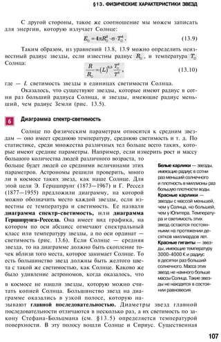 §13. ФИЗИЧЕСКИЕ ХАРАКТЕРИСТИКИ ЗВЕЗД
• / . - • Г ; . - . • • . - . • - . • • - . . - • • - . • • • • . • • . . - . • - • • • • • • • . • • . • . • • • ; • •• • • • • . • • • • • • . - . • . • . • • • - • • : • • • . , : • ; • : • . . • • • . • • . • . ' • : • ; •
С другой стороны, такое же соотношение мы можем записать
для энергии, которую излучает Солнце:
(13.9)
Таким образом, из уравнений 13.8, 13.9 можно определить неиз­
вестный радиус звезды, если известны радиус , и температура
Солнца:
(13.10)
где — L светимость звезды в единицах светимости Солнца.
Оказалось, что существуют звезды, которые имеют радиус в сот­
ни раз больший радиуса Солнца, и звезды, имеющие радиус мень­
ший, чем радиус Земли (рис. 13.5).
Диаграмма спектр-светимость
Солнце по физическим параметрам относится к средним звез­
дам — оно имеет среднюю температуру, среднюю светимость и т. д. По
статистике, среди множества различных тел больше всего таких, кото­
рые имеют средние параметры. Например, если измерить рост и массу
большого количества людей различного возраста, то
больше будет людей со средними величинами этих
параметров. Астрономы решили проверить, много
ли в космосе таких звезд, как наше Солнце. Для
этой цели Э. Герцшпрунг (1873—1967) и Г. Рессел
(1877—1955) предложили диаграмму, на которой
можно обозначить место каждой звезды, если из­
вестны ее температура и светимость. Ее назвали
диаграмма спектр-светимость, или диаграмма
Герцшпрунга-Рессела. Она имеет вид графика, на
котором по оси абсцисс отмечают спектральный
класс или температуру звезды, а по оси ординат —
светимость (рис. 13.6). Если Солнце — средняя
звезда, то на диаграмме должно быть скопление то­
чек вблизи того места, которое занимает Солнце. То
есть большинство звезд должны быть желтого цве­
та с такой же светимостью, как Солнце. Каково же
было удивление астрономов, когда оказалось, что
в космосе не нашли звезды, которую можно счи­
тать копией Солнца. Большинство звезд на диа­
грамме оказались в узкой полосе, которую на­
зывают главной последовательностью. Диаметры звезд главной
последовательности отличаются в несколько раз, а их светимость по за­
кону Стефана-Больцмана (см. §13.5) определяется температурой
поверхности. В эту полосу вошли Солнце и Сириус. Существенная
107
Белые карлики — звезды,
имеющие радиус в сотни
раз меньший солнечного
и плотность в миллионы раз
большую плотности воды.
Красные карлики —
звезды с массой меньшей,
чем у Солнца, но большей,
чем у Юпитера. Температу­
ра и светимость этих
звезд остаются постоян­
ными на протяжении де­
сятков миллиардов лет.
Красные гиганты — звез­
ды, имеющие температуру
3000-4000 К и радиус
в десятки раз больший
солнечного. Масса этих
звезд не намного больше
массы Солнца. Такие звез­
ды не находятся в состоя­
нии равновесия
 