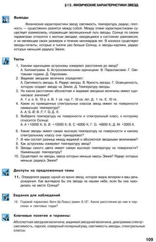 §13. ФИЗИЧЕСКИЕ ХАРАКТЕРИСТИКИ ЗВЕЗД
Выводы
Физические характеристики звезд: светимость, температура, радиус, плот­
ность — существенно разнятся между собой. Между этими характеристиками су­
ществует взаимосвязь, отражающая эволюционный путь звезды. Солнце по своим
параметрам относится к желтым звездам, находящимся в состоянии равновесия,
и не меняющим своих размеров в течение миллиардов лет. В космосе существуют
звезды-гиганты, которые в тысячи раз больше Солнца, и звезды-карлики, радиус
которых меньший радиуса Земли.
Тесты
1. Какими единицами астрономы измеряют расстояние до звезд?
А. Километрами. Б. Астрономическими единицами. В. Параллаксами. Г. Све­
товыми годами. Д. Парсеками.
2. Видимая звездная величина определяет:
А. Светимость звезды. Б. Радиус звезды. В. Яркость звезды. Г. Освещенность,
которую создает звезда на Земле. Д. Температуру звезды.
3. На каком расстоянии абсолютная и видимая звездные величины имеют оди­
наковое значение?
А. 1 а. е. Б. 10 а. е. В. 1 св. год. Г. 10 св. лет. Д. 1 пк. Е. 10 пк.
4. Какие из приведенных спектральных классов звезд имеют на поверхности
наивысшую температуру?
А. А; Б. В; В. F; Г. G; Д. К.
5. Выберите температуру на поверхности и спектральный класс, к которому
относится Солнце:
А. А +10000 К; Б. В. +10000 К; В. С +6000 К; Г. G. +6000 К; Д. М. +3000 К.
6. Какие звезды имеют самую высокую температуру на поверхности и какому
спектральному классу они принадлежат?
7. В чем состоит разница между видимой и абсолютной звездными величинами?
8. Как астрономы измеряют температуру звезд?
9. Звезды какого цвета имеют самую высокую температуру на поверхности?
Наименьшую температуру?
10. Существуют ли звезды, масса которых меньше массы Земли? Радиус которых
меньше радиуса Земли?
Диспуты на предложенные темы
11. Определите радиус одной из ярких звезд, которая видна вечером в ваш день
рождения. Как выглядела бы эта звезда на нашем небе, если бы она нахо­
дилась на месте Солнца?
Задания для наблюдений
12. Годовой параллакс Беги ( Лиры) равен 0,12". Какое расстояние до нее в пар­
секах и световых годах?
Ключевые понятия и термины:
Абсолютная звездная величина, видимая звездная величина, диаграмма спектр-
светимость, парсек, северный полярный ряд, светимость звезды, спектральные
классы.
109
 