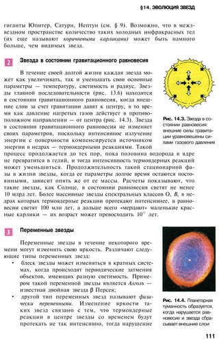 §14. ЭВОЛЮЦИЯ ЗВЕЗД
гиганты Юпитер, Сатурн, Нептун (см. § 9). Возможно, что в межз­
вездном пространстве количество таких холодных инфракрасных тел
(их еще называют коричневыми карликами) может быть намного
больше, чем видимых звезд.
Звезда в состоянии гравитационного равновесия
В течение своей долгой жизни каждая звезда мо­
жет как увеличивать, так и уменьшать свои основные
параметры — температуру, светимость и радиус. Звез­
ды главной последовательности (рис. 13.6) находятся
в состоянии гравитационного равновесия, когда внеш­
ние слои за счет гравитации давят к центру, в то вре­
мя как давление нагретых газов действует в противо­
положном направлении — от центра (рис. 14.3). Звезда
в состоянии гравитационного равновесия не изменяет
своих параметров, поскольку интенсивное излучение
энергии с поверхности компенсируется источником
энергии в недрах — термоядерными реакциями. Такой
процесс продолжается до тех пор, пока половина водорода в ядре
не превратится в гелий, и тогда интенсивность термоядерных реакций
может уменьшиться. Продолжительность такой стационарной фа­
зы в жизни звезды, когда ее параметры долгое время остаются посто­
янными, зависит опять же от ее массы. Расчеты показывают, что
такие звезды, как Солнце, в состоянии равновесия светят не менее
10 млрд лет. Более массивные звезды спектральных классов О, В, в не­
драх которых термоядерные реакции протекают интенсивнее, в равно­
весии светят 100 млн лет, а дольше всего «мерцают» маленькие крас­
ные карлики — их возраст может превосходить 10
11
лет.
Рис. 14.3. Звезда в со­
стоянии равновесия:
внешние силы гравита­
ции уравновешены си­
лами газового давления
Переменные звезды
Переменные звезды в течение некоторого вре­
мени могут изменять свою яркость. Различают следу­
ющие типы переменных звезд:
• блеск звезды может изменяться в кратных систе­
мах, когда происходят периодические затмения
объектов, имеющих разную светимость. Приме­
ром такой переменной звезды является Алголъ —
известная двойная звезда Персея;
• другой тип переменных звезд называют физи­
чески переменными. Изменение яркости та­
ких звезд связано с тем, что термоядерные
реакции в центре звезды со временем будут
протекать не так интенсивно, тогда нарушение
Рис. 14.4. Планетарная
туманность образуется,
когда нарушается рав­
новесие и звезда сбра­
сывает внешние слои
111
 