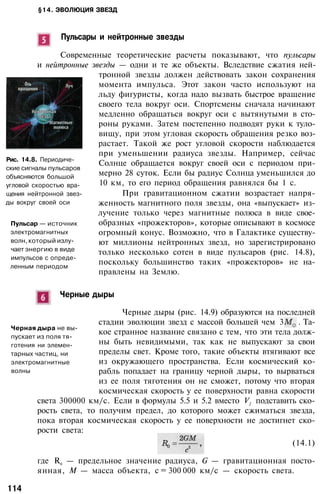 §14. ЭВОЛЮЦИЯ ЗВЕЗД
Пульсары и нейтронные звезды
Современные теоретические расчеты показывают, что пульсары
и нейтронные звезды — одни и те же объекты. Вследствие сжатия ней­
тронной звезды должен действовать закон сохранения
момента импульса. Этот закон часто используют на
льду фигуристы, когда надо вызвать быстрое вращение
своего тела вокруг оси. Спортсмены сначала начинают
медленно обращаться вокруг оси с вытянутыми в сто­
роны руками. Затем постепенно подводят руки к туло­
вищу, при этом угловая скорость обращения резко воз­
растает. Такой же рост угловой скорости наблюдается
при уменьшении радиуса звезды. Например, сейчас
Солнце обращается вокруг своей оси с периодом при­
мерно 28 суток. Если бы радиус Солнца уменьшился до
10 км, то его период обращения равнялся бы 1 с.
При гравитационном сжатии возрастает напря­
женность магнитного поля звезды, она «выпускает» из­
лучение только через магнитные полюса в виде свое­
образных «прожекторов», которые описывают в космосе
огромный конус. Возможно, что в Галактике существу­
ют миллионы нейтронных звезд, но зарегистрировано
только несколько сотен в виде пульсаров (рис. 14.8),
поскольку большинство таких «прожекторов» не на­
правлены на Землю.
Рис. 14.8. Периодиче­
ские сигналы пульсаров
объясняются большой
угловой скоростью вра­
щения нейтронной звез­
ды вокруг своей оси
Пульсар — источник
электромагнитных
волн, который излу­
чает энергию в виде
импульсов с опреде­
ленным периодом
Черные дыры
Черная дыра не вы­
пускает из поля тя­
готения ни элемен­
тарных частиц, ни
электромагнитные
волны
Черные дыры (рис. 14.9) образуются на последней
стадии эволюции звезд с массой большей чем 3 . Та­
кое странное название связано с тем, что эти тела долж­
ны быть невидимыми, так как не выпускают за свои
пределы свет. Кроме того, такие объекты втягивают все
из окружающего пространства. Если космический ко­
рабль попадает на границу черной дыры, то вырваться
из ее поля тяготения он не сможет, потому что вторая
космическая скорость у ее поверхности равна скорости
света 300000 км/с. Если в формулы 5.5 и 5.2 вместо V2
подставить ско­
рость света, то получим предел, до которого может сжиматься звезда,
пока вторая космическая скорость у ее поверхности не достигнет ско­
рости света:
(14.1)
где R0
— предельное значение радиуса, G — гравитационная посто­
янная, М — масса объекта, с = 300 000 км/с — скорость света.
114
 