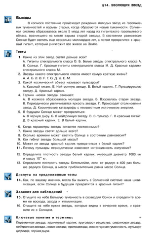 §14. ЭВОЛЮЦИЯ ЗВЕЗД
Выводы
В космосе постоянно происходит рождение молодых звезд из газопыле­
вых туманностей и взрывы старых, когда образуются новые туманности. Солнеч­
ная система образовалась около 5 млрд лет назад из гигантского газопылевого
облака, возникшего на месте взрыва старой звезды. В состоянии равновесия
Солнце будет светить еще несколько миллиардов лет, а потом превратится в крас­
ный гигант, который уничтожит все живое на Земле.
Тесты '
1. Какие из этих звезд светят дольше всех?
A. Гиганты спектрального класса О. Б. Белые звезды спектрального класса А.
B. Солнце. Г. Красные гиганты спектрального класса М. Д. Красные карлики
спектрального класса М.
2. Звезды какого спектрального класса имеют самую краткую жизнь?
А. А. Б. В. В. F. Г. G. Д. К. Е. М.
3. Какой космический объект называют пульсаром?
А. Красный гигант. Б. Нейтронную звезду. В. Белый карлик. Г. Пульсирующую
звезду. Д. Красный карлик.
4. Термин «новая звезда» означает:
A. В космосе образовалась молодая звезда. Б. Взорвалась старая звезда.
B. Периодически увеличивается яркость звезды. Г. Происходят столкновения
звезд. Д. Космические катастрофы с неизвестным источником энергии.
5. В будущем Солнце может превратиться:
А. В черную дыру. Б. В нейтронную звезду. В. В пульсар. Г. В красный гигант.
Д. В красный карлик. Е. В белый карлик.
6. Когда параметры звезды остаются постоянными?
7. Какие звезды светят дольше всего?
8. Сколько времени может светить Солнце в состоянии равновесия?
9. Как гибнут звезды большой массы?
10. Может ли звезда красный карлик превратиться в белый карлик?
11. Почему пульсары периодически изменяют интенсивность излучения?
12. Определите плотность звезды белый карлик, имеющей диаметр 1000 км
и массу 10
30
кг.
13. Определите плотность звезды Бетельгейзе, если ее радиус в 400 раз боль­
ше радиуса Солнца, а масса приблизительно равна массе Солнца.
Диспуты на предложенные темы
14. Как, по вашему мнению, могла бы выжить в Солнечной системе наша циви­
лизация, если Солнце в будущем превратится в красный гигант?
Задания для наблюдений •
15. Отыщите на небе Большую туманность в созвездии Орион и определите вре­
мя ее восхода, захода и кульминации.
16. Отыщите на небе яркие звезды, которые видны в вечернее время, и срав­
ните их с Солнцем.
Ключевые понятия и термины: =
Переменная звезда, коричневый карлик, круговорот вещества, сверхновая звезда,
нейтронная звезда, новая звезда, протозвезда, планетарная туманность, пульсар,
цефеида, черная дыра.
 