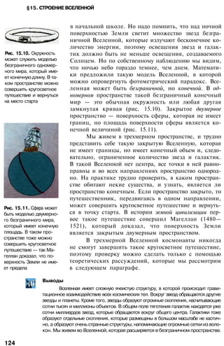 §15. СТРОЕНИЕ ВСЕЛЕННОЙ
Рис. 15.10. Окружность
может служить моделью
безграничного одномер­
ного мира, который име­
ет конечную длину. В та­
ком пространстве можно
совершить кругосветное
путешествие и вернуться
на место старта
Рис. 15.11. Сфера может
быть моделью двумерно­
го безграничного мира,
который имеет конечную
площадь. В таком про­
странстве тоже можно
совершить кругосветное
путешествие — так Ма­
геллан доказал, что по­
верхность Земли не име­
ет предела
в начальной школе. Но надо помнить, что над ночной
поверхностью Земли светит множество звезд безгра­
ничной Вселенной, которые излучают бесконечное ко­
личество энергии, поэтому освещения звезд и галак­
тик должно быть не меньше освещения, создаваемого
Солнцем. Но по собственному наблюдению мы видим,
что ночью небо гораздо темнее, чем днем. Математи­
ки предложили такую модель Вселенной, в которой
можно опровергнуть фотометрический парадокс. Все­
ленная может быть безграничной, но конечной. В од­
номерном пространстве такой безграничный конечный
мир — это обычная окружность или любая другая
замкнутая кривая (рис. 15.10). Закрытое двумерное
пространство — поверхность сферы, которая не имеет
границ, но площадь поверхности сферы является ко­
нечной величиной (рис. 15.11).
Мы живем в трехмерном пространстве, и трудно
представить себе такую закрытую Вселенную, которая
не имеет границы, но имеет конечный объем и, следо­
вательно, ограниченное количество звезд и галактик.
В такой Вселенной нет центра, все точки в ней равно­
правны и во всех направлениях пространство однород­
но. На практике трудно проверить, в каком простран­
стве обитают некие существа, и узнать, является ли
пространство конечным. Если пространство закрыто, то
путешественник, передвигаясь в одном направлении,
может совершить кругосветное путешествие и вернуть­
ся в точку старта. В истории земной цивилизации пер­
вое такое путешествие совершил Магеллан (1480—
1521), который доказал, что поверхность Земли
является закрытым двумерным пространством.
В трехмерной Вселенной космонавты никогда
не смогут завершить такое кругосветное путешествие,
поэтому проверку можно сделать только с помощью
теоретических рассуждений, которые мы рассмотрим
в следующем параграфе.
Выводы
Вселенная имеет сложную ячеистую структуру, в которой происходит грави­
тационное взаимодействие всех космических тел. Вокруг звезд обращаются другие
звезды и планеты. Кроме того, звезды образуют огромные скопления, насчитывающие
сотни тысяч и миллионы объектов. В общем поле тяготения галактик находятся уже
сотни миллиардов звезд, которые обращаются вокруг общего центра. Галактики тоже
образуют отдельные скопления, которые размещены в большом масштабе не хаотич­
но, а образуют очень странные структуры, напоминающие огромные сетки из воло­
кон. Мы живем во Вселенной, которая расширяется в безграничном пространстве.
124
 