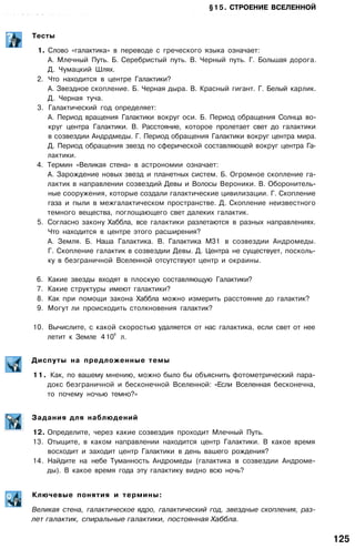 §15. СТРОЕНИЕ ВСЕЛЕННОЙ
•:• •• •••: : • •••••/ .-••:;• . - . • ••••••- •••••• . • . . . . • . - . , : . : • . . v . . - . - • . • • • • • • • • ' . . • • . : • . . , • • •. . . • . : • - • . • • . • - . . - .
Тесты
1. Слово «галактика» в переводе с греческого языка означает:
А. Млечный Путь. Б. Серебристый путь. В. Черный путь. Г. Большая дорога.
Д. Чумацкий Шлях.
2. Что находится в центре Галактики?
А. Звездное скопление. Б. Черная дыра. В. Красный гигант. Г. Белый карлик.
Д. Черная туча.
3. Галактический год определяет:
А. Период вращения Галактики вокруг оси. Б. Период обращения Солнца во­
круг центра Галактики. В. Расстояние, которое пролетает свет до галактики
в созвездии Андрдмеды. Г. Период обращения Галактики вокруг центра мира.
Д. Период обращения звезд по сферической составляющей вокруг центра Га­
лактики.
4. Термин «Великая стена» в астрономии означает:
А. Зарождение новых звезд и планетных систем. Б. Огромное скопление га­
лактик в направлении созвездий Девы и Волосы Вероники. В. Оборонитель­
ные сооружения, которые создали галактические цивилизации. Г. Скопление
газа и пыли в межгалактическом пространстве. Д. Скопление неизвестного
темного вещества, поглощающего свет далеких галактик.
5. Согласно закону Хаббла, все галактики разлетаются в разных направлениях.
Что находится в центре этого расширения?
А. Земля. Б. Наша Галактика. В. Галактика М31 в созвездии Андромеды.
Г. Скопление галактик в созвездии Девы. Д. Центра не существует, посколь­
ку в безграничной Вселенной отсутствуют центр и окраины.
6. Какие звезды входят в плоскую составляющую Галактики?
7. Какие структуры имеют галактики?
8. Как при помощи закона Хаббла можно измерить расстояние до галактик?
9. Могут ли происходить столкновения галактик?
10. Вычислите, с какой скоростью удаляется от нас галактика, если свет от нее
летит к Земле 4
.
10
8
л.
Диспуты на предложенные темы
11. Как, по вашему мнению, можно было бы объяснить фотометрический пара­
докс безграничной и бесконечной Вселенной: «Если Вселенная бесконечна,
то почему ночью темно?»
Задания для наблюдений
12. Определите, через какие созвездия проходит Млечный Путь.
13. Отыщите, в каком направлении находится центр Галактики. В какое время
восходит и заходит центр Галактики в день вашего рождения?
14. Найдите на небе Туманность Андромеды (галактика в созвездии Андроме­
ды). В какое время года эту галактику видно всю ночь?
Ключевые понятия и термины:
Великая стена, галактическое ядро, галактический год, звездные скопления, раз­
лет галактик, спиральные галактики, постоянная Хаббла.
125
 