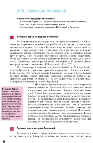 Изучив этот параграф, мы узнаем:
о Большом Взрыве, с которого началось расширение Вселенной;
могут ли существовать параллельные миры;
о возможных сценариях эволюции Вселенной в будущем.
Большой Взрыв и возраст Вселенной
Астрономические исследования, которые проводились в XX в.,
помогли астрономам понять суть разбегания галактик, которое сви­
детельствует о том, что сама Вселенная не остается постоянной во
времени — она меняет свои параметры. Если расстояние между га­
лактиками сейчас увеличивается, то раньше они находились ближе
друг к другу. При помощи постоянной Хаббла можно подсчитать,
когда все галактики до начала расширения могли находиться в одной
точке. Моментом начала расширения Вселенной стал Большой Взрыв,
который связан с возрастом Т Вселенной: Т = 1/Н.
По современным данным, постоянная Хаббла H~70 км/(с
.
Мпк),
то есть Большой Взрыв мог произойти примерно 15 млрд лет назад.
Если учесть, что возраст нашей Галактики не может быть больше
возраста самых старых шаровых звездных скоплений, которые су­
ществуют уже более 13 млрд лет, то эту цифру можно считать ниж­
ней границей возраста нашей Вселенной.
На первый взгляд кажется, что для построения
теории эволюции Вселенной большое значение имеет
определение места Большого Взрыва. Если бы Боль­
шой Взрыв был процессом, напоминающим взрыв
бомбы, то можно было бы определить место этого со­
бытия. В действительности расширение Вселенной
включает не только разлет самих галактик относи­
тельно космического пространства, но и изменение
параметров самой Вселенной. Иными словами, га­
лактики не летят относительно остальной Вселенной,
потому что сама Вселенная тоже расширяется. Таким
образом, конкретного места, где произошел Большой
Взрыв, во Вселенной не существует, равно как нет
центра, от которого удаляются галактики.
Главные эры в истории Вселенной
Вселенная в начале существования имела столь маленькие раз­
меры, что тогда не было ни галактик, ни звезд и даже еще не суще-
126
 