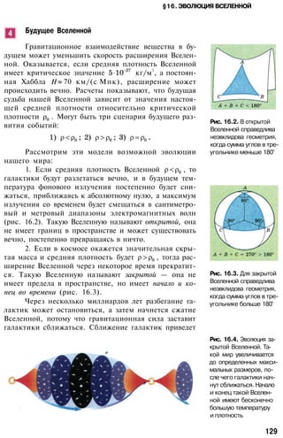 §16. ЭВОЛЮЦИЯ ВСЕЛЕННОЙ
Будущее Вселенной
Гравитационное взаимодействие вещества в бу­
дущем может уменьшить скорость расширения Вселен­
ной. Оказывается, если средняя плотность Вселенной
имеет критическое значение кг/м
3
, а постоян­
ная Хаббла Н 70 км/(c
.
Мпк), расширение может
происходить вечно. Расчеты показывают, что будущая
судьба нашей Вселенной зависит от значения настоя­
щей средней плотности относительно критической
плотности . Могут быть три сценария будущего раз­
вития событий:
Рассмотрим эти модели возможной эволюции
нашего мира:
1. Если средняя плотность Вселенной , то
галактики будут разлетаться вечно, и в будущем тем­
пература фонового излучения постепенно будет сни­
жаться, приближаясь к абсолютному нулю, а максимум
излучения со временем будет смещаться в сантиметро­
вый и метровый диапазоны электромагнитных волн
(рис. 16.2). Такую Вселенную называют открытой, она
не имеет границ в пространстве и может существовать
вечно, постепенно превращаясь в ничто.
2. Если в космосе окажется значительная скры­
тая масса и средняя плотность будет , тогда рас­
ширение Вселенной через некоторое время прекратит­
ся. Такую Вселенную называют закрытой — она не
имеет предела в пространстве, но имеет начало и ко­
нец во времени (рис. 16.3).
Через несколько миллиардов лет разбегание га­
лактик может остановиться, а затем начнется сжатие
Вселенной, потому что гравитационная сила заставит
галактики сближаться. Сближение галактик приведет
Рис. 16.2. В открытой
Вселенной справедлива
неэвклидова геометрия,
когда сумма углов в тре­
угольнике меньше 180°
Рис. 16.3. Для закрытой
Вселенной справедлива
неэвклидова геометрия,
когда сумма углов в тре­
угольнике больше 180°
Рис. 16.4. Эволюция за­
крытой Вселенной. Та­
кой мир увеличивается
до определенных макси­
мальных размеров, по­
сле чего галактики нач­
нут сближаться. Начало
и конец такой Вселен­
ной имеют бесконечно
большую температуру
и плотность
129
 