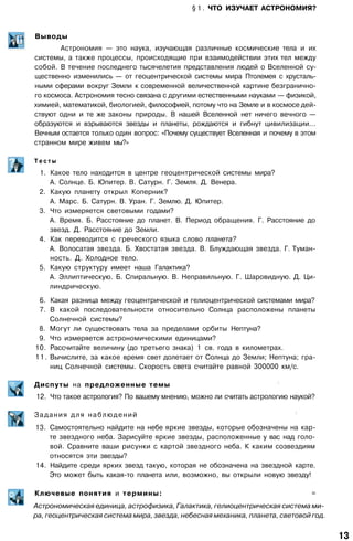 § 1 . ЧТО ИЗУЧАЕТ АСТРОНОМИЯ?
Выводы
Астрономия — это наука, изучающая различные космические тела и их
системы, а также процессы, происходящие при взаимодействии этих тел между
собой. В течение последнего тысячелетия представления людей о Вселенной су­
щественно изменились — от геоцентрической системы мира Птолемея с хрусталь­
ными сферами вокруг Земли к современной величественной картине безгранично­
го космоса. Астрономия тесно связана с другими естественными науками — физикой,
химией, математикой, биологией, философией, потому что на Земле и в космосе дей­
ствуют одни и те же законы природы. В нашей Вселенной нет ничего вечного —
образуются и взрываются звезды и планеты, рождаются и гибнут цивилизации...
Вечным остается только один вопрос: «Почему существует Вселенная и почему в этом
странном мире живем мы?»
Т е с т ы
1. Какое тело находится в центре геоцентрической системы мира?
А. Солнце. Б. Юпитер. В. Сатурн. Г. Земля. Д. Венера.
2. Какую планету открыл Коперник?
А. Марс. Б. Сатурн. В. Уран. Г. Землю. Д. Юпитер.
3. Что измеряется световыми годами?
А. Время. Б. Расстояние до планет. В. Период обращения. Г. Расстояние до
звезд. Д. Расстояние до Земли.
4. Как переводится с греческого языка слово планета?
А. Волосатая звезда. Б. Хвостатая звезда. В. Блуждающая звезда. Г. Туман­
ность. Д. Холодное тело.
5. Какую структуру имеет наша Галактика?
А. Эллиптическую. Б. Спиральную. В. Неправильную. Г. Шаровидную. Д. Ци­
линдрическую.
6. Какая разница между геоцентрической и гелиоцентрической системами мира?
7. В какой последовательности относительно Солнца расположены планеты
Солнечной системы?
8. Могут ли существовать тела за пределами орбиты Нептуна?
9. Что измеряется астрономическими единицами?
10. Рассчитайте величину (до третьего знака) 1 св. года в километрах.
11. Вычислите, за какое время свет долетает от Солнца до Земли; Нептуна; гра­
ниц Солнечной системы. Скорость света считайте равной 300000 км/с.
Диспуты на предложенные темы
;
12. Что такое астрология? По вашему мнению, можно ли считать астрологию наукой?
Задания для наблюдений
;
13. Самостоятельно найдите на небе яркие звезды, которые обозначены на кар­
те звездного неба. Зарисуйте яркие звезды, расположенные у вас над голо­
вой. Сравните ваши рисунки с картой звездного неба. К каким созвездиям
относятся эти звезды?
14. Найдите среди ярких звезд такую, которая не обозначена на звездной карте.
Это может быть какая-то планета или, возможно, вы открыли новую звезду!
Ключевые понятия и термины: =
Астрономическая единица, астрофизика, Галактика, гелиоцентрическая система ми­
ра, геоцентрическая система мира, звезда, небесная механика, планета, световой год.
13
 