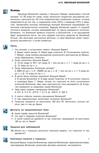 §16. ЭВОЛЮЦИЯ ВСЕЛЕННОЙ
Выводы
Эволюция Вселенной началась с Большого Взрыва чрезвычайно плотной
материи 13—20 млрд лет назад, когда произошло загадочное расширение кос­
мического пространства. Об этом свидетельствует разбегание галактик, которое
продолжается до сих пор, и содержание гелия (25%) и водорода (75%) в веще­
стве. Чрезвычайно высокую температуру молодой Вселенной подтверждает ре­
ликтовое электромагнитное излучение. Будущее Вселенной зависит от средней
плотности вещества, которое взаимодействует по закону всемирного тяготения.
Возможно, что Вселенная является открытой и бесконечной, и ее расширение
будет продолжаться вечно. Но если средняя плотность вещества во Вселенной
больше, чем некоторая критическая величина, то такая Вселенная может перио­
дически расширяться, а потом сжиматься.
Тесты
1. Что означает в астрономии термин «Большой Взрыв»?
А. Взрыв новой звезды. Б. Взрыв ядра галактики. В. Столкновение галактик.
Г. Момент, когда началось расширение космического пространства. Д. Момент,
когда образовались галактики.
2. Когда произошел Большой Взрыв?
А. 10 лет назад. Б. 2011 лет назад. В. 1 млн лет до н. э. Г. 1 млрд лет до н. э.
Д. 15 млрд лет до н. э.
3. Когда образовалась Солнечная система?
А. 6000 лет до н. э. Б. 100000 лет до н. э. В. 1 млн лет до н. э. Г. 5 млрд лет
до н. э. Д. 15 млрд лет до н. э.
4. В каком месте космоса произошел Большой Взрыв?
А. В центре Вселенной. Б. В ядре нашей Галактики. В. В скоплении галактик
в созвездии Девы. Г. Везде, потому что галактики не летят относительно
остальной Вселенной, ведь само пространство тоже расширяется. Д. В дру­
гом измерении за пределами нашей Вселенной.
5. Чему равна средняя температура Вселенной?
А. 0°С. Б. 0 К. В. -270 °С. Г. 2,7 К. Д. -300 °С. Е. 300 К.
6. С какого события началось расширение Вселенной?
7. О чем свидетельствует реликтовое излучение Вселенной?
8. Галактика находится на расстоянии 100 млн ПК. Вычислите, сколько лет
летит свет от нее до Земли.
Диспуты на предложенные темы
9. Какая судьба закрытой Вселенной?
10. Что ждет в будущем открытую Вселенную?
11. С какой скоростью удаляется от нас галактика, находящаяся на расстоянии
109 св. лет от Земли?
Задания для наблюдений
12. Можно ли с помощью школьного телескопа увидеть, что галактики от нас
удаляются?
Ключевые понятия и термины: =
Большой Взрыв, открытая Вселенная, закрытая Вселенная, параллельные миры,
пульсирующая Вселенная, реликтовое фоновое излучение, сингулярность.
 
