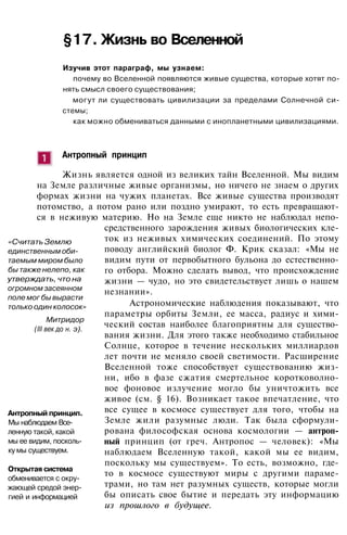§17. Жизнь во Вселенной
Изучив этот параграф, мы узнаем:
почему во Вселенной появляются живые существа, которые хотят по­
нять смысл своего существования;
могут ли существовать цивилизации за пределами Солнечной си­
стемы;
как можно обмениваться данными с инопланетными цивилизациями.
Антропный принцип
Жизнь является одной из великих тайн Вселенной. Мы видим
на Земле различные живые организмы, но ничего не знаем о других
формах жизни на чужих планетах. Все живые существа производят
потомство, а потом рано или поздно умирают, то есть превращают­
ся в неживую материю. Но на Земле еще никто не наблюдал непо­
средственного зарождения живых биологических кле­
ток из неживых химических соединений. По этому
поводу английский биолог Ф. Крик сказал: «Мы не
видим пути от первобытного бульона до естественно­
го отбора. Можно сделать вывод, что происхождение
жизни — чудо, но это свидетельствует лишь о нашем
незнании».
Астрономические наблюдения показывают, что
параметры орбиты Земли, ее масса, радиус и хими­
ческий состав наиболее благоприятны для существо­
вания жизни. Для этого также необходимо стабильное
Солнце, которое в течение нескольких миллиардов
лет почти не меняло своей светимости. Расширение
Вселенной тоже способствует существованию жиз­
ни, ибо в фазе сжатия смертельное коротковолно­
вое фоновое излучение могло бы уничтожить все
живое (см. § 16). Возникает такое впечатление, что
все сущее в космосе существует для того, чтобы на
Земле жили разумные люди. Так была сформули­
рована философская основа космологии — антроп­
ный принцип (от греч. Антропос — человек): «Мы
наблюдаем Вселенную такой, какой мы ее видим,
поскольку мы существуем». То есть, возможно, где-
то в космосе существуют миры с другими параме­
трами, но там нет разумных существ, которые могли
бы описать свое бытие и передать эту информацию
из прошлого в будущее.
. ' . ' - . : • ' • ;
" . " ' • '• : . - •
«Считать Землю
единственным оби­
таемым миром было
бы также нелепо, как
утверждать, что на
огромном засеянном
поле мог бы вырасти
только один колосок»
Митридор
(III век до н. э).
Антропный принцип.
Мы наблюдаем Все­
ленную такой, какой
мы ее видим, посколь­
ку мы существуем.
Открытая система
обменивается с окру­
жающей средой энер­
гией и информацией
 