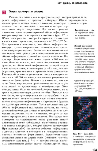 §17. ЖИЗНЬ ВО ВСЕЛЕННОЙ
Жизнь как открытая система
Рассмотрим жизнь как открытую систему, которая хранит и пе­
редает информацию из прошлого в будущее. Общие характеристики
живых существ можно описать с помощью некоторых терминов теории
сложных систем, поведение и эволюцию которых изу­
чает новая наука синергетика. Все живые существа
с помощью генов создают огромный объем информации,
которая сохраняется и передается потомкам (рис. 17.1).
Объем информации, который сохраняет только одна
клетка живого организма, оценивается в бит.
Для сравнения напомним, что объем информации,
которую хранят современные компьютерные диски,
в миллиарды раз меньше. Биологическая эволюция жи­
вых организмов происходит в направлении увеличения
объема информации, который передается потомкам. На­
пример, общая масса всех живых существ 100 млн лет
назад была не меньше, чем масса современных живых
существ, но объем новой информации, которой владеет
наша цивилизация, в миллиарды раз больше, чем ин­
формация, хранившаяся в огромных телах динозавров.
Гигантский скачок в увеличении потока информации
состоялся 100 000 лет назад с появлением разумного че­
ловека — homo sapiens. Биологи доказывают, что тог­
да на Земле параллельно существовали два вида разум­
ных людей — кроманьонцы и неандертальцы. Хотя
неандертальцы были физически более развитыми, но во
время ледникового периода они погибли. Выжили кро­
маньонцы, которые научились не только добывать и со­
хранять огонь, но и передавать свои знания потомкам,
то есть передавать информацию из прошлого в будущее
не только при помощи генов. Почти все животные для
обмена информацией пользуются звуками, но только
разумный человек для хранения информации стал при­
менять различные знаки и символы, которые со вре­
менем превратились в письменность. Благодаря ком­
пьютерам на современном этапе развития нашей
цивилизации тоже наблюдается значительное увеличе­
ние потока информации, которой владеет человечество.
При помощи АМС мы начали собирать информацию
о далеких планетах и приступили к непосредственным
поискам внеземных форм жизни. Вероятность суще­
ствования жизни на других телах Солнечной системы
достаточно мала (см. § 7—11), поэтому поиски внезем­
ных цивилизаций сейчас ведутся вблизи других звезд.
Синергетика — нау­
ка, изучающая зако­
ны и эволюцию слож­
ных систем
Живой организм —
сложная открытая си­
стема, состоящая из
химических и биоло­
гических соединений,
которая имеет высо­
кую степень упорядо­
ченности и сохраняет
огромный объем ин­
формации о себе
и окружающем мире
Объем информации
одной клетки живо­
го существа 10
22
—
10
23
бит, человека —
10
25
бит
Рис. 17.1. Цепь ДНК,
с помощью которой за­
писывается и хранится
информация о живом
организме
133
 