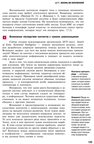 §17. ЖИЗНЬ ВО ВСЕЛЕННОЙ
Налаживание контактов второго типа с помощью автоматиче­
ских систем тоже требует длительного времени. Например, космиче­
ские аппараты «Пионер-10, 11» и «Вояджер-1, 2» через миллионы лет
выйдут за пределы Солнечной системы и будут самостоятельно обра­
щаться вокруг центра Галактики. Не исключена возможность, что эти
аппараты станут спутниками какой-либо звезды. Если АМС не сгорят
болидом в атмосфере чужой планеты, то инопланетяне смогут прочи­
тать информацию, которую несут эти аппараты (рис. 17.3).
Возможные последствия контактов с чужими цивилизациями
Сейчас создана международная организация SETI (англ. Search
of Extra Terrestrial Intelligence — поиски внеземного разума), кото­
рая разработала широкую программу поиска жизни во Вселенной.
Возникает вопрос: для чего мы ведем поиски инопланетных цивили­
заций? Может ли контакт с внеземным разумом принести нам какую-
либо дополнительную информацию и поможет ли выжить человече­
ству в этом мире?
Дело в том, что наша цивилизация сейчас находится в своеобраз­
ной изоляции, ибо Земля по многим параметрам является также за­
крытой системой. Согласно законам эволюции сложных
систем, в закрытой системе растет беспорядок и уни­
чтожается информация, поэтому закрытая система об­
речена на смерть. Примером такой своеобразной дегра­
дации закрытой системы являются обычные тепловые
процессы — в изолированной колбе выравниваются
температура и плотность.
Интересно, что этот закон роста беспорядка в за­
крытой системе действует и в человеческом обществе,
только в этом случае мерилом служит не температу­
ра, а информация. Человек является существом обще­
ственным, и он может оставаться человеком, только
общаясь с другими людьми.
Возникают и предостережения о возможных по­
следствиях контактов с цивилизацией, которая нахо­
дится на высшей ступени развития. Если чужая циви­
лизация по интеллекту намного опередила землян, то
она может уже осуществлять межзвездные перелеты.
То есть контакты третьего рода могут произойти и на
Земле, если к нам прилетят чужие космические кораб­
ли. В этом случае возникнет главная проблема: захотят
ли разумные существа из других миров общаться с на­
ми? Контакты между цивилизациями могут привести
к конфликтам — своеобразным «звездным войнам»,
и мы должны быть готовы к этому.
Контакты третьего
рода — непосред­
ственная встреча
землян с инопланетя­
нами, которая может
случиться на любой
планете или в косми­
ческом пространстве
Помните! Общая ин­
формация двух разум­
ных людей после их
общения возрастает
только в случае, если
они имеют разную ин­
формацию. Рост ин­
теллекта нашей циви­
лизации состоит в том,
что люди не являются
копиями своих роди­
телей, так же как
и каждая нация и го­
сударство вносят свой
вклад в рост могуще­
ства человечества
135
 