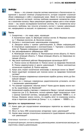 §17. ЖИЗНЬ ВО ВСЕЛЕННОЙ
ВЫВОДЫ :
Жизнь — это сложная открытая система химических и биологических со­
единений с высокой степенью упорядоченности, которая сохраняет огромный
объем информации о себе и окружающем мире. Земля по многим параметрам
является закрытой системой, поэтому проблема выживания человечества связа­
на с освоением космоса. Наша цивилизация сделала первые шаги в этом направ­
лении — мы начали исследование Солнечной системы. Но у человечества могут
возникнуть проблемы при попытке установить контакт с чужими цивилизация­
ми, находящимися на высшей, по сравнению с нами, степени интеллекта.
Тесты
1. Синергетика — это новая наука, изучающая:
А. Космическое право. Б. Эволюцию сложных систем. В. Мировую экономи­
ку. Г. Мировую экологию. Д. Экологию космоса.
2. Контакты с инопланетными цивилизациями определяют:
A. Звездные войны с чужими цивилизациями. Б. Обмен информацией.
B. Спортивные соревнования с инопланетянами. Г. Торговлю с инопланетя­
нами. Д. Передачу информации инопланетянами.
3. Как расшифровывается аббревиатура НЛО?
А. Нелетающие легкие объекты. Б. Неопознанные легкие объекты. В. Неопо­
знанные летающие объекты. Г. Новые летающие объекты. Д. Сверхновые ле­
тающие объекты.
4. Над какой проблемой работает Международная организация SETI?
A. Поиски жизни во Вселенной. Б. Поиски жизни за пределами Вселенной.
B. Поиски радиосигналов от других цивилизаций. Г. Поиски инопланетных
космических кораблей. Д. Поиски марсиан.
5. Какую роль играют космические катастрофы в эволюции жизни на Земле?
6. Какие существуют основания для поисков жизни за пределами Солнечной
системы?
7. Сколько времени современные космические корабли должны лететь до бли­
жайшей звезды?
8. Можно ли с помощью современных радиотелескопов установить контакт
с внеземными цивилизациями?
9. Что означает выражение «обычная жизнь»? Какие другие формы жизни мог­
ли бы существовать во Вселенной?
10. Космический корабль стартовал с поверхности Земли с третьей космической
скоростью (см. § 5). Вычислите, сколько времени будет продолжаться полет
к границе Солнечной системы, находящейся на расстоянии 100000 а. е. от
Солнца. (Указание: можно считать, что корабль летит по огромному эллипсу,
когда в перигелии расстояние до Солнца 1 а. е., в афелии — 100000 а. е.)
Диспуты на предложенные темы .
11. Какие идеи для осуществления межзвездных перелетов вы можете пред­
ложить?
12. Могут ли быть НЛО космическими аппаратами чужих цивилизаций?
13. Каково ваше мнение относительно возможности существования компьютер­
ной цивилизации?
Ключевые понятия и термины: '
Антропный принцип, контакты между цивилизациями, космическая эволюция, си­
нергетика, смерть цивилизации.
137
 