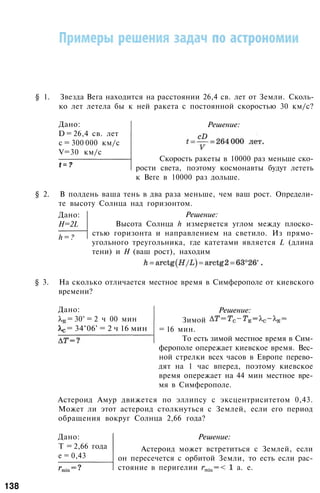 § 1. Звезда Вега находится на расстоянии 26,4 св. лет от Земли. Сколь­
ко лет летела бы к ней ракета с постоянной скоростью 30 км/с?
Дано:
D = 26,4 св. лет
с = 300 000 км/с
V=30 км/с
t = ?
Решение:
Скорость ракеты в 10000 раз меньше ско­
рости света, поэтому космонавты будут лететь
к Веге в 10000 раз дольше.
§ 2. В полдень ваша тень в два раза меньше, чем ваш рост. Определи­
те высоту Солнца над горизонтом.
Дано:
H=2L
h = ?
Решение:
Высота Солнца h измеряется углом между плоско­
стью горизонта и направлением на светило. Из прямо­
угольного треугольника, где катетами является L (длина
тени) и Н (ваш рост), находим
§ 3. На сколько отличается местное время в Симферополе от киевского
времени?
Дано:
= 30° = 2 ч 00 мин
= 34°06' = 2 ч 16 мин
Решение:
Зимой
= 16 мин.
То есть зимой местное время в Сим­
ферополе опережает киевское время. Вес­
ной стрелки всех часов в Европе перево­
дят на 1 час вперед, поэтому киевское
время опережает на 44 мин местное вре­
мя в Симферополе.
Астероид Амур движется по эллипсу с эксцентриситетом 0,43.
Может ли этот астероид столкнуться с Землей, если его период
обращения вокруг Солнца 2,66 года?
Дано:
T = 2,66 года
е = 0,43
Решение:
Астероид может встретиться с Землей, если
он пересечется с орбитой Земли, то есть если рас­
стояние в перигелии а. е.
138
 