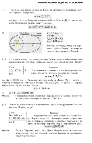 ПРИМЕРЫ РЕШЕНИЯ ЗАДАЧ ПО АСТРОНОМИИ
1. При помощи третьего закона Кеплера определяем большую полу­
ось орбиты астероида:
где =1 а. е.— большая полуось орбиты Земли; =1 год — пе­
риод обращения Земли вокруг Солнца.
Ответ. Астероид Амур не пере­
сечет орбиту Земли, поэтому не
может столкнуться с Землей.
§ 5. На какой высоте над поверхностью Земли должен обращаться гео­
стационарный спутник, который висит над одной точкой Земли?
Дано:
Т=1 сутки
H=?
Решение:
1. При помощи третьего закона Кеплера опреде­
ляем большую полуось орбиты спутника:
где = 380 000 км — большая полуось орбиты Луны; = 1 сутки —
период обращения спутника вокруг Земли; =27,3 суток — период
обращения Луны вокруг Земли.
= 41900 км.
2.
Ответ. Геостационарные спутники обращаются с запада на восток
в плоскости экватора на высоте 35500 км.
§ 6. Могут ли космонавты с поверхности Луны невооруженным глазом
увидеть Черное море?
Дано:
D = 1000 км
L = 380 000 км
Ответ.
Решение:
Определяем угол, под которым с Луны вид­
но Черное море. Из прямоугольного треугольни­
ка, в котором катетами являются расстояние до
Луны и диаметр Черного моря, определяем угол:
Если в Украине день, то с Луны Черное море можно уви­
деть, потому что его угловой диаметр больше разрешающей
способности глаза.
2.
 