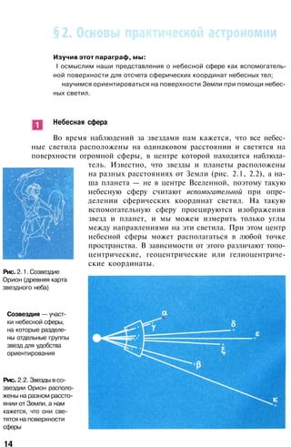 Изучив этот параграф, мы:
I осмыслим наши представления о небесной сфере как вспомогатель­
ной поверхности для отсчета сферических координат небесных тел;
научимся ориентироваться на поверхности Земли при помощи небес­
ных светил.
Небесная сфера
Во время наблюдений за звездами нам кажется, что все небес­
ные светила расположены на одинаковом расстоянии и светятся на
поверхности огромной сферы, в центре которой находится наблюда­
тель. Известно, что звезды и планеты расположены
на разных расстояниях от Земли (рис. 2.1, 2.2), а на­
ша планета — не в центре Вселенной, поэтому такую
небесную сферу считают вспомогательной при опре­
делении сферических координат светил. На такую
вспомогательную сферу проецируются изображения
звезд и планет, и мы можем измерить только углы
между направлениями на эти светила. При этом центр
небесной сферы может располагаться в любой точке
пространства. В зависимости от этого различают топо-
центрические, геоцентрические или гелиоцентриче­
ские координаты.
Рис. 2.1. Созвездие
Орион (древняя карта
звездного неба)
Созвездия — участ­
ки небесной сферы,
на которые разделе­
ны отдельные группы
звезд для удобства
ориентирования
Рис. 2.2. Звезды в со­
звездии Орион располо­
жены на разном рассто­
янии от Земли, а нам
кажется, что они све­
тятся на поверхности
сферы
14
 