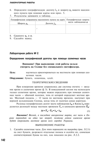 ЛАБОРАТОРНЫЕ РАБОТЫ
6. Определите географическую долготу и широту вашего населен­
ного пункта при помощи карты или прил. 5.
7. Результаты запишите в таблицу.
Географические координаты населенного пункта на карте
Широта Долгота
,
Географическая широта
места наблюдения
8. Сравните и .
9. Сделайте вывод.
Лабораторная работа № 2
Определения географической долготы при помощи солнечных часов
Внимание! При выполнении этой работы нельзя
смотреть на Солнце без специального светофильтра.
Цель: научиться ориентироваться на местности при помощи сол­
нечных часов.
Оборудование: бумага, ножницы, клей.
ТЕОРЕТИЧЕСКИЕ СВЕДЕНИЯ
При измерении времени сохранились две системы отсчета — звезд­
ное время и солнечное время (§ 3). В повседневной жизни мы используем
только солнечное время, которое можно определить при помощи солнеч­
ных часов — обычной палочки, тень от которой определяет местное вре­
мя. Местный полдень — 12 часов по местному времени, наступает при
верхней кульминации Солнца, когда тень от палочки самая короткая.
Разница географических долгот места наблюдения и Киева опре­
деляется разницей между местным временем и киевским временем :
(1)
Внимание! Весной, в последнее воскресенье марта, все часы в Ев­
ропе переводят на один час вперед, поэтому летом киевское время
будет опережать местное время всех городов Украины.
ВЫПОЛНЕНИЕ РАБОТЫ
1. Сделайте солнечные часы. Для этого перенесите их выкройку (рис. Л.2.1)
на лист бумаги, разрежьте отдельные полосы и склейте их, совмещая
соответствующие буквы на них, как показано на рис. Л.2.2.
142
 
