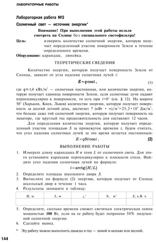 ЛАБОРАТОРНЫЕ РАБОТЫ
' . '
Лабораторная работа №3
Солнечный свет — источник энергии*
Внимание! При выполнении этой работы нельзя
смотреть на Солнце без специального светофильтра!
Цель: измерить количество солнечной энергии, которую полу­
чает определенный участок поверхности Земли в течение
определенного времени.
Оборудование: карандаш, линейка.
ТЕОРЕТИЧЕСКИЕ СВЕДЕНИЯ
Количество энергии, которую получает поверхность Земли от
Солнца, зависит от угла падения солнечных лучей i:
(1)
где 1,4 кВт/м
2
— солнечная постоянная, или количество энергии, ко­
торую получает единица поверхности Земли, если солнечные лучи падают
перпендикулярно к поверхности, то есть при i=0° (см. § 12). На широте
50° (Харьков, Киев, Львов) количество энергии, которую получает поверх­
ность за долгий летний день, достигает 7 (кВт • ч)/м
2
=25,2•10
6
Дж/м
2
,
что больше даже той солнечной энергии, которую получает поверхность на
экваторе, где круглый год продолжительность дня составляет 12 часов.
Для определения количества энергии, которую получает опреде­
ленный участок площадью S за промежуток времени t, будем считать,
что угол падения солнечных лучей за это время остается постоянным:
(2)
ВЫПОЛНЕНИЕ РАБОТЫ
1. Измерьте длину карандаша Н и тени L от солнечного света. Для это­
го установите карандаш перпендикулярно к плоскости стола. Най­
дите угол падения солнечных лучей по формуле:
2. Определите площадь школьного двора S.
3. Вычислите по формуле (2) энергию, которую получает от Солнца
школьный двор в течение 1 часа.
4. Результаты запишите в таблицу:
Н, м L, м i,° S, м
2
Е, к В
.
ч
5. Определите, сколько времени сможет светиться электрическая лампа
мощностью 100 Вт, если на ее работу будет потрачено 50% получен­
ной солнечной энергии.
6. Сделайте вывод.
* Эту работу можно выполнить дважды в год — зимой и осенью или весной.
144
 