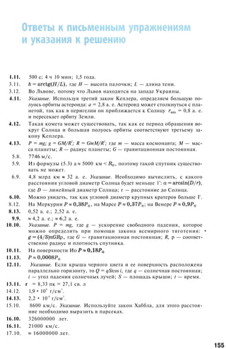 1.11. 500 с; 4 ч 10 мин; 1,5 года.
3.11. , где Н — высота палочки; L — длина тени.
3.12. Во Львове, потому что Львов находится на западе Украины.
4.11. Указание. Используя третий закон Кеплера, определяем большую по­
луось орбиты астероида: а = 2,8 а. е. Астероид может столкнуться с пла­
нетой, так как в перигелии он приближается к Солнцу = 0,8 а. е.
и пересекает орбиту Земли.
4.12. Такая комета может существовать, так как ее период обращения во­
круг Солнца и большая полуось орбиты соответствуют третьему за­
кону Кеплера.
4.13. Р = mg; g = GM/R
2
; R = GmM/R
2
; где т — масса космонавта; М — мас­
са планеты; R — радиус планеты; G — гравитационная постоянная.
5.8. 7746 м/с.
5.9. Из формулы (5.3) а 5000 км , поэтому такой спутник существо­
вать не может.
6.9. 4,8 млрд км 32 а. е. Указание. Необходимо вычислить, с какого
расстояния угловой диаметр Солнца будет меньше 1': ,
где D — линейный диаметр Солнца; r — расстояние до Солнца.
6.10. Можно увидеть, так как угловой диаметр крупных кратеров больше Г.
8.12. На Меркурии , на Марсе ; на Венере
8.13. 0,52 а. е.; 2,52 а. е.
9.9. 4,2 а. е.; 6,2 а. е.
10.10. Указание. Р = mg, где g — ускорение свободного падения, которое
можно определить при помощи закона всемирного тяготения: •
, где G — гравитационная постоянная; R, р — соответ­
ственно радиус и плотность спутника.
10.11. На поверхности Ио
11.13.
12.11. Указание. Если крыша черного цвета и ее поверхность расположена
параллельно горизонту, то Q = qStcos i, где q — солнечная постоянная;
i — угол падения солнечных лучей; S — площадь крыши; t — время.
13.11. r = 8,33 пк = 27,1 св. л
14.12. 1,9 • 10
9
г/см
3
.
14.13. 2,2 • 10
-8
г/см
3
.
15.10. 8600 км/с. Указание. Используйте закон Хаббла, для этого расстоя­
ние необходимо выразить в парсеках.
16.10. 326000000 лет.
16.11. 21000 км/с.
17.10. 16000000 лет.
155
 