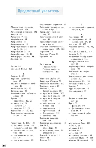 Абсолютная звездная
величина 104
Антропный принцип 132
Апогей 41
Астероид 9, 86
Астроблемы 89
Астрология 11
Астрометрия 11
Астрономическая едини­
ца 9, 10, 33
Астрономия 5, 13
Астрофизика 11, 46
Атмосфера Солнца 98
Афелий 32
Болид 89
Большой Взрыв 126
В
Венера 9, 67
Верхняя кульмина­
ция 17
Видимая звездная вели­
чина 49
Високосный год 27
Возмущение 36
Воображаемая небесная
сфера 15
Время 22
— всемирное 22, 23
— киевское 23
— местное 23
— поясное 22, 23
Вселенная 5, 10, 123
Всемирного тяготения
закон 7, 35
Галактики 9, 118, 121
— Великая стена 122
— галактический год 120
— разлетание галак­
тик 123
— спиральные рука­
ва 120
— типы галактик 121
Галлилеевы спутники 81
Гелиоцентрическая си­
стема мира 7
Географический по­
люс 15
Геостационарный спут­
ник 41
Геоцентрическая систе­
ма мира 6
Главная последователь­
ность звезд 107, 108
Горизонт 16
Граница Роша 82
Гринвич 15
д
Диаграмма
Герцшпрунга—
Рессела (спектр-
светимость) 107
Затмение Луны 59
Затмение Солнца 59
Звездная величина 103
Звездное время 21
Звезды 5, 102
— белый карлик 107
— красный гигант 107
— красный карлик 107
— красный сверхги­
гант 108
— нейтронная 114
— Новая 112
— переменная 111
— протозвезда 110
— Сверхновая 112
— цефеида 115
Звездные ассоциа­
ции 118 '
Звездные скопления 118
Земля 9, 57
— атмосфера 57
— магнитное поле 58
— строение 58
Земной экватор 15
Зенит 16
Зодиак 23
И
Искусственный спутник
Земли 8, 41
К
Календарь 28
— григорианский 28
— юлианский 27, 28
Квазары 10, 127
Кеплера законы 32, 33,
34
Кольца планет 82, 83
Комета 9, 91
Контакты между циви­
лизациями 135
Конфигурации пла­
нет 30
Корпускулярное излуче­
ние 100
Космические скоро­
сти 111
Космологические пара­
доксы 123
Космология 11, 126
Космонавтика 8, 39
Космос 5
Круг склонения 18
Кульминация 17
Л
Линия изменения
дат 23
Луна 59
— фазы 59, 60
— физические усло­
вия 60, 61
— узлы лунной орби­
ты 60
м
Магнитная буря 100
Марс 9, 69
Меркурий 65
Метеор 89
Метеорит 89
Метеорная частица 89
Млечный Путь 10, 118
Модели Вселенной 123
156
 