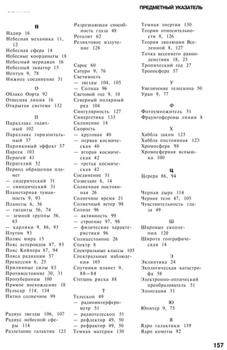 ••••••••. ,-•;••:••:• :•; •• •...-• • •:•.• •:•••-.•.... . . .
ПРЕДМЕТНЫЙ УКАЗАТЕЛЬ
н
Надир 16
Небесная механика 11,
12
Небесная сфера 14
Небесные координаты 18
Небесный меридиан 16
Небесный экватор 15
Нептун 9, 78
Нижнее соединение 31
О
Облако Оорта 92
Отвесная линия 16
Открытая система 132
П
Параллакс годич­
ный 102
Параллакс горизонталь­
ный 37
Парниковый эффект 57
Парсек 103
Перигей 41
Перигелий 32
Период обращения пла­
нет
— сидерический 31
— синодический 31
Планетарная туман­
ность 9, 93
Планеты 6, 56
— гиганты 56, 74
— земной группы 56,
65
— карлики 9, 86, 93
Плутон 93
Полюс мира 15
Пояс астероидов 87, 93
Пояс Койпера 87, 94
Пояса радиации 57
Прецессия 6, 25
Приливные силы 83
Противостояние 30, 31
Протуберанцы 100
Прямое восхождение 18
Пульсар 114, 134
Пятно солнечное 99
Радиус звезды 106, 107
Радиус небесной сфе­
ры 114
Разлетание галактик 123
Разрешающая способ­
ность глаза 48
Реголит 62
Реликтовое излуче­
ние 128
Сарос 60
Сатурн 9, 76
Светимость
— звезды 104, 105
— Солнца 96
Световой год 9, 10
Северный полярный
ряд 104
Сингулярность 127
Синергетика 133
Склонение 18
Скорость
— круговая 40
— первая космиче­
ская 40
— вторая космиче­
ская 42
— третья космиче­
ская 42
Соединение 31
Созвездие 6, 14
Солнечная постоян­
ная 26
Солнечное время 21
Солнечный ветер 98
Солнце 96
— активность 99
— строение 97, 98
— физические характе­
ристики 96
Солнцестояние 26
Спектр 8
Спектральные классы 105
Спектральные наблюде­
ния 105
Спутники планет 9,
80—84
Стегшнь риска 88
Т
Телескоп 49
— радиоинтерферо­
метр 51
— радиотелескоп 51
— рефлектор 49, 50
— рефрактор 49, 50
Темная материя 130
Темная энергия 130
Теория относительно­
сти 8, 126
Теория эволюции Все­
ленной 8, 127
Точка весеннего равно­
денствия 18, 25
Тропический год 27
Тропосфера 57
У
Увеличение телескопа 50
Уран 9, 77
Ф
Фотоумножитель 51
Фраунгоферовы линии 8
X
Хаббла закон 123
Хаббла постоянная 123
Хромосфера 98
Хромосферная вспыш­
ка 100
ц
Церера 86, 94
Черная дыра 114
Черное тело 47, 105
Чувствительность гла­
за 49
Ш
Шаровые скопле­
ния 120
Широта географиче­
ская 14
Э
Эклиптика 24
Экологическая катастро­
фа 58
Электронно-оптический
преобразователь 51
Элонгация 31
Ю
Юпитер 9, 75
Я
Ядро галактики 119
Ядро кометы 92
157
 