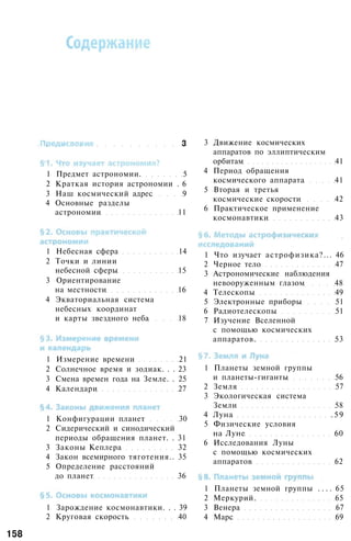 3
1 Предмет астрономии. 5
2 Краткая история астрономии . 6
3 Наш космический адрес 9
4 Основные разделы
астрономии 11
1 Небесная сфера 14
2 Точки и линии
небесной сферы 15
3 Ориентирование
на местности 16
4 Экваториальная система
небесных координат
и карты звездного неба 18
1 Измерение времени 21
2 Солнечное время и зодиак. . . 23
3 Смена времен года на Земле. . 25
4 Календари 27
1 Конфигурации планет 30
2 Сидерический и синодический
периоды обращения планет. . 31
3 Законы Кеплера 32
4 Закон всемирного тяготения.. 35
5 Определение расстояний
до планет 36
1 Зарождение космонавтики. . . 39
2 Круговая скорость 40
3 Движение космических
аппаратов по эллиптическим
орбитам 41
4 Период обращения
космического аппарата 41
5 Вторая и третья
космические скорости 42
6 Практическое применение
космонавтики 43
1 Что изучает астрофизика?... 46
2 Черное тело 47
3 Астрономические наблюдения
невооруженным глазом 48
4 Телескопы 49
5 Электронные приборы 51
6 Радиотелескопы 51
7 Изучение Вселенной
с помощью космических
аппаратов. 53
1 Планеты земной группы
и планеты-гиганты 56
2 Земля 57
3 Экологическая система
Земли 58
4 Луна .59
5 Физические условия
на Луне 60
6 Исследования Луны
с помощью космических
аппаратов 62
1 Планеты земной группы . . . . 65
2 Меркурий. 65
3 Венера 67
4 Марс 69
158
 