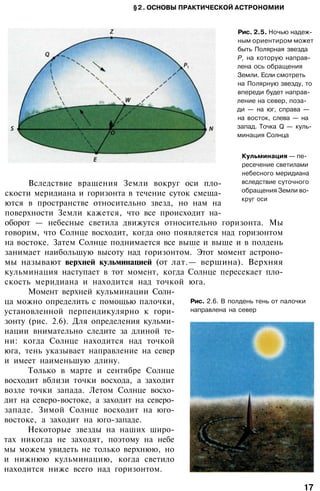 §2. ОСНОВЫ ПРАКТИЧЕСКОЙ АСТРОНОМИИ
Рис. 2.5. Ночью надеж­
ным ориентиром может
быть Полярная звезда
Р1
на которую направ­
лена ось обращения
Земли. Если смотреть
на Полярную звезду, то
впереди будет направ­
ление на север, поза­
ди — на юг, справа —
на восток, слева — на
запад. Точка Q — куль­
минация Солнца
Кульминация — пе­
ресечение светилами
небесного меридиана
вследствие суточного
обращения Земли во­
круг оси
Рис. 2.6. В полдень тень от палочки
направлена на север
Вследствие вращения Земли вокруг оси пло­
скости меридиана и горизонта в течение суток смеща­
ются в пространстве относительно звезд, но нам на
поверхности Земли кажется, что все происходит на­
оборот — небесные светила движутся относительно горизонта. Мы
говорим, что Солнце восходит, когда оно появляется над горизонтом
на востоке. Затем Солнце поднимается все выше и выше и в полдень
занимает наибольшую высоту над горизонтом. Этот момент астроно­
мы называют верхней кульминацией (от лат.— вершина). Верхняя
кульминация наступает в тот момент, когда Солнце пересекает пло­
скость меридиана и находится над точкой юга.
Момент верхней кульминации Солн­
ца можно определить с помощью палочки,
установленной перпендикулярно к гори­
зонту (рис. 2.6). Для определения кульми­
нации внимательно следите за длиной те­
ни: когда Солнце находится над точкой
юга, тень указывает направление на север
и имеет наименьшую длину.
Только в марте и сентябре Солнце
восходит вблизи точки восхода, а заходит
возле точки запада. Летом Солнце восхо­
дит на северо-востоке, а заходит на северо-
западе. Зимой Солнце восходит на юго-
востоке, а заходит на юго-западе.
Некоторые звезды на наших широ­
тах никогда не заходят, поэтому на небе
мы можем увидеть не только верхнюю, но
и нижнюю кульминацию, когда светило
находится ниже всего над горизонтом.
17
 