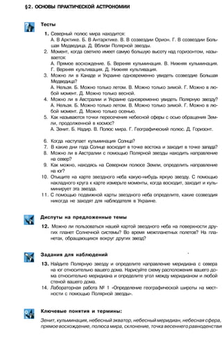 §2. ОСНОВЫ ПРАКТИЧЕСКОЙ АСТРОНОМИИ
Тесты
1. Северный полюс мира находится:
А. В Арктике. Б. В Антарктике. В. В созвездии Орион. Г. В созвездии Боль­
шая Медведица. Д. Вблизи Полярной звезды.
2. Момент, когда светило имеет самую большую высоту над горизонтом, назы­
вается:
А. Прямое восхождение. Б. Верхняя кульминация. В. Нижняя кульминация.
Г. Верхняя культивация. Д. Нижняя культивация.
3. Можно ли в Канаде и Украине одновременно увидеть созвездие Большая
Медведица?
А. Нельзя. Б. Можно только летом. В. Можно только зимой. Г. Можно в лю­
бой момент. Д. Можно только весной.
4. Можно ли в Австралии и Украине одновременно увидеть Полярную звезду?
А. Нельзя. Б. Можно только летом. В. Можно только зимой. Г. Можно в лю­
бой момент. Д. Можно только осенью.
5. Как называются точки пересечения небесной сферы с осью обращения Зем­
ли, продолженной в космос?
А. Зенит. Б. Надир. В. Полюс мира. Г. Географический полюс. Д. Горизонт.
6. Когда наступает кульминация Солнца?
7. В какие дни года Солнце восходит в точке востока и заходит в точке запада?
8. Можно ли в Австралии с помощью Полярной звезды находить направление
на север?
9. Как можно, находясь на Северном полюсе Земли, определить направление
на юг?
10. Отыщите на карте звездного неба какую-нибудь яркую звезду. С помощью
накладного круга к карте измерьте моменты, когда восходит, заходит и куль­
минирует эта звезда.
11. С помощью подвижной карты звездного неба определите, какие созвездия
никогда не заходят для наблюдателя в Украине.
Диспуты на предложенные темы
12. Можно ли пользоваться нашей картой звездного неба на поверхности дру­
гих планет Солнечной системы? Во время межпланетных полетов? На пла­
нетах, обращающихся вокруг других звезд?
Задания для наблюдений '
13. Найдите Полярную звезду и определите направление меридиана с севера
на юг относительно вашего дома. Нарисуйте схему расположения вашего до­
ма относительно меридиана и определите угол между меридианом и любой
стеной вашего дома.
14. Лабораторная работа № 1 «Определение географической широты на мест­
ности с помощью Полярной звезды».
Ключевые понятия и термины:
Зенит, кульминация, небесный экватор, небесный меридиан, небесная сфера,
прямое восхождение, полюса мира, склонение, точка весеннего равноденствия
 