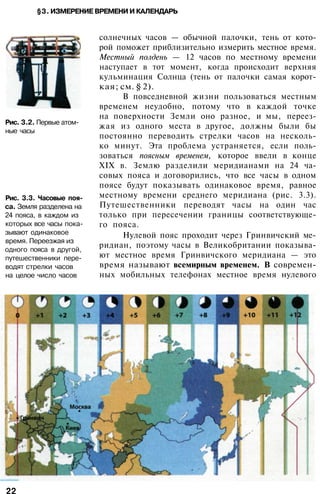 §3. ИЗМЕРЕНИЕ ВРЕМЕНИ И КАЛЕНДАРЬ
Рис. 3.2. Первые атом­
ные часы
Рис. 3.3. Часовые поя­
са. Земля разделена на
24 пояса, в каждом из
которых все часы пока­
зывают одинаковое
время. Переезжая из
одного пояса в другой,
путешественники пере­
водят стрелки часов
на целое число часов
солнечных часов — обычной палочки, тень от кото­
рой поможет приблизительно измерить местное время.
Местный полдень — 12 часов по местному времени
наступает в тот момент, когда происходит верхняя
кульминация Солнца (тень от палочки самая корот­
кая; см. § 2).
В повседневной жизни пользоваться местным
временем неудобно, потому что в каждой точке
на поверхности Земли оно разное, и мы, переез­
жая из одного места в другое, должны были бы
постоянно переводить стрелки часов на несколь­
ко минут. Эта проблема устраняется, если поль­
зоваться поясным временем, которое ввели в конце
XIX в. Землю разделили меридианами на 24 ча­
совых пояса и договорились, что все часы в одном
поясе будут показывать одинаковое время, равное
местному времени среднего меридиана (рис. 3.3).
Путешественники переводят часы на один час
только при пересечении границы соответствующе­
го пояса.
Нулевой пояс проходит через Гринвичский ме­
ридиан, поэтому часы в Великобритании показыва­
ют местное время Гринвичского меридиана — это
время называют всемирным временем. В современ­
ных мобильных телефонах местное время нулевого
22
 