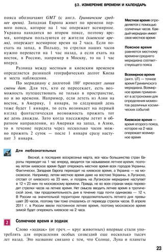 §3. ИЗМЕРЕНИЕ ВРЕМЕНИ И КАЛЕНДАРЬ
пояса обозначают GMT (с англ. Гринвичское сред­
нее время). Западная Европа живет по времени пер­
вого пояса, которое на 1 час опережает всемирное.
Украина находится во втором поясе, поэтому вре­
мя, которым пользуются ее жители (киевское вре­
мя), опережает всемирное время на 2 часа. Если по­
ехать на запад, в Польшу, то стрелки наших часов
нужно перевести на 1 час назад, а если ехать на
восток, в Россию, например в Москву, то на 1 час
вперед.
Разница между местным и киевским временем
определяется разницей географических долгот Киева
и места наблюдения.
По меридиану с долготой 180° проходит линия
смены дат. Для тех, кто ее пересекает, есть воз­
можность путешествовать не только в пространстве,
но и во времени. Например, если лететь из Азии на
восток, в Америку, 1 января, то следующий день
тоже будет 1 января, то есть возникает на первый
взгляд фантастическая возможность прожить тот
же день дважды. Зато когда пассажиры летят в об­
ратном направлении, из Америки на запад, в Азию,
то в течение перелета через несколько часов мож­
но прожить 2 суток — после 1 января сразу насту­
пит 3 января.
Местное время опре­
деляется с помощью
солнечных часов. Каж­
дый меридиан имеет
свое местное время
Поясное время
равняется местному
времени среднего
меридиана соответ­
ствующего пояса
Всемирное время
(англ. UT) — точное
время Гринвичского
меридиана. Всемир­
ное время применя­
ют в астрономии для
определения момен­
тов различных косми­
ческих событий
Киевское время —
время второго пояса,
которое на 2 часа
опережает всемир­
ное время
Для любознательных
Весной, в последнее воскресенье марта, все часы большинства стран Ев­
ропы переводят на 1 час вперед, вводится так называемое летнее время, поэто­
му летом киевское время будет опережать местное время всех городов Украины.
Фактически, Западная Европа переходит на киевское время, а Украина — на мо­
сковское. Например, летом местное время даже на востоке Украины, в Луганске,
отстает от киевского на 23 мин, и полдень на Луганском меридиане наступает
в 12 ч 23 мин по московскому времени. Правда, не во всех странах мира перево­
дят стрелки часов на летнее время. Нет смысла вводить летнее время в тропиче­
ской зоне, там продолжительность дня в течение года почти одинакова — 12 ч.
В России на значительной территории продолжительность летнего дня превы­
шает 20 часов, поэтому там тоже отказались от перевода стрелок часов. В апреле
2011 г. в России ввели постоянное летнее время, поэтому московское время
зимой будет опережать киевское на 2 часа.
Солнечное время и зодиак
Слово «зодиак» (от греч.— круг животных) впервые стали упо­
треблять для определения особых созвездий еще несколько тысяч
лет назад. Это название связано с тем, что Солнце, Луна и планеты
23
 
