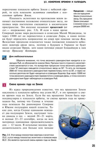 §3. ИЗМЕРЕНИЕ ВРЕМЕНИ И КАЛЕНДАРЬ
Прецессия — смеще­
ние оси вращения
Земли относительно
звезд. Ось вращения
Земли описывает
в космосе конус с пе­
риодом 26000 лет.
пересечения плоскости орбиты Земли с небесной сфе­
рой, то есть плоскость эклиптики совпадает с пло­
скостью орбиты Земли.
Плоскость эклиптики на протяжении веков за­
нимает постоянное положение относительно звезд, но
полюса мира постепенно смещаются в космическом
пространстве. Это явление называют прецессией (от
лат.— опережение; рис. 3.5). И если в наше время
Северный полюс мира расположен в созвездии Малой Медведицы, то
через 13000 лет он переместится в созвездие Лиры, и наши потом­
ки будут определять направление на север при помощи звезды Вега.
Вследствие прецессии изменяется также положение плоскости небес­
ного экватора среди звезд, поэтому в будущем в Украине не будет
видно созвездие Орион, зато наши потомки увидят ближайшую к нам
звезду Проксиму Кентавра.
Для любознательных
Обратите внимание, что точка весеннего равноденствия находится в со­
звездии Рыб, но обозначается знаком Овна. Причина такого странного несоответ­
ствия заключается в том, что вследствие прецессии точка весеннего равноден­
ствия ежегодно смещается относительно звезд на 50". То есть за последние
2000 лет точка весеннего равноденствия переместилась почти на 30°, и через не­
сколько десятков лет будет находиться в созвездии Водолея. Еще через 13000 лет
точка весеннего равноденствия переместится в созвездие Девы, а точка осеннего
равноденствия будет наблюдаться в созвездии Рыб.
Смена времен года на Земле
Из курса природоведения известно, что ось вращения Земли
наклонена к плоскости орбиты под углом 66,5°, и это приводит к сме­
не времен года на Земле. Если бы ось вращения Земли была пер­
пендикулярна к плоскости орбиты, то смены времен года не проис­
ходило бы, потому что Солнце в течение
года освещало бы равномерно Северное
и Южное полушария нашей планеты. Та­
кие дни, когда Солнце одинаково освеща­
ет два полушария Земли, наступают толь­
ко дважды в год — весной 20—21 марта,
и осенью 22—23 сентября, когда на всех
материках одинаковая продолжительность
дня — 12 часов. В остальные месяцы про­
должительность дня больше или меньше
Рис. 3.6. Угол между плоскостями экватора и эклиптики
23,5°, а угол между плоскостью эклиптики и полюсом мира
66,5°. Это является причиной смены времен года на Земле
25
 