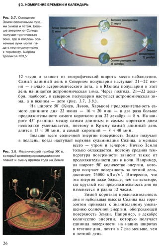 §3. ИЗМЕРЕНИЕ ВРЕМЕНИ И КАЛЕНДАРЬ
Рис. 3.7. Освещение
Земли солнечными луча­
ми зимой и летом. Боль­
ше энергии от Солнца
получает тропическая
зона, где в полдень сол­
нечные лучи могут па­
дать перпендикулярно
к горизонту. Широта
тропиков ±23,5°
12 часов и зависит от географической широты места наблюдения.
Самый длинный день в Северном полушарии наступает 21—22 ию­
ня — начало астрономического лета, а в Южном полушарии в этот
день начинается астрономическая зима. Через полгода, 21—22 дека­
бря, наоборот, в северном полушарии наступает астрономическая зи­
ма, а в южном — лето (рис. 3.7, 3.8.).
На широте 50° (Киев, Львов, Харьков) продолжительность са­
мого длинного дня 22 июня — 16 ч 20 мин — в два раза больше
продолжительности самого короткого дня 22 декабря — 8 ч. На ши­
роте 45° разница между самым длинным и самым коротким днем
несколько уменьшается, поэтому в Крыму самый длинный день
длится 15 ч 30 мин, а самый короткий — 8 ч 40 мин.
Больше всего солнечной энергии поверхность Земли получает
в полдень, когда наступает верхняя кульминация Солнца, а меньше
всего — утром и вечером. Ночью Земля
только охлаждается, поэтому средняя тем­
пература поверхности зависит также от
продолжительности дня и ночи. Например,
на широте 50° количество энергии, кото­
рую получает поверхность за летний день,
достигает 25000 кДж/м2
. Интересно, что
эта энергия даже больше, чем на экваторе,
где круглый год продолжительность дня не
изменяется и равна 12 часам.
Зимой короткая продолжительность
дня и небольшая высота Солнца над гори­
зонтом приводят к значительному умень­
шению солнечной энергии, обогревающей
поверхность Земли. Например, в декабре
количество энергии, которую получает
единица поверхности на наших широтах
в течение дня, почти в 7 раз меньше, чем
в летний день.
Рис. 3.8. Механический прибор XIX в.,
который демонстрировал движение
планет и смену времен года на Земле
26
 