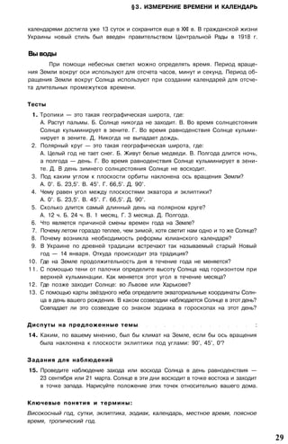 §3. ИЗМЕРЕНИЕ ВРЕМЕНИ И КАЛЕНДАРЬ
календарями достигла уже 13 суток и сохранится еще в XXI в. В гражданской жизни
Украины новый стиль был введен правительством Центральной Рады в 1918 г.
Вы воды
При помощи небесных светил можно определять время. Период враще­
ния Земли вокруг оси используют для отсчета часов, минут и секунд. Период об­
ращения Земли вокруг Солнца используют при создании календарей для отсче­
та длительных промежутков времени.
Тесты
1. Тропики — это такая географическая широта, где:
А. Растут пальмы. Б. Солнце никогда не заходит. В. Во время солнцестояния
Солнце кульминирует в зените. Г. Во время равноденствия Солнце кульми­
нирует в зените. Д. Никогда не выпадает дождь.
2. Полярный круг — это такая географическая широта, где:
А. Целый год не тает снег. Б. Живут белые медведи. В. Полгода длится ночь,
а полгода — день. Г. Во время равноденствия Солнце кульминирует в зени­
те. Д. В день зимнего солнцестояния Солнце не восходит.
3. Под каким углом к плоскости орбиты наклонена ось вращения Земли?
А. 0°. Б. 23,5°. В. 45°. Г. 66,5°. Д. 90°.
4. Чему равен угол между плоскостями экватора и эклиптики?
А. 0°. Б. 23,5°. В. 45°. Г. 66,5°. Д. 90°.
5. Сколько длится самый длинный день на полярном круге?
А. 12 ч. Б. 24 ч. В. 1 месяц. Г. 3 месяца. Д. Полгода.
6. Что является причиной смены времен года на Земле?
7. Почему летом гораздо теплее, чем зимой, хотя светит нам одно и то же Солнце?
8. Почему возникла необходимость реформы юлианского календаря?
9. В Украине по древней традиции встречают так называемый старый Новый
год — 14 января. Откуда происходит эта традиция?
10. Где на Земле продолжительность дня в течение года не меняется?
11. С помощью тени от палочки определите высоту Солнца над горизонтом при
верхней кульминации. Как меняется этот угол в течение месяца?
12. Где позже заходит Солнце: во Львове или Харькове?
13. С помощью карты звёздного неба определите экваториальные координаты Солн­
ца в день вашего рождения. В каком созвездии наблюдается Солнце в этот день?
Совпадает ли это созвездие со знаком зодиака в гороскопах на этот день?
Диспуты на предложенные темы :
14. Каким, по вашему мнению, был бы климат на Земле, если бы ось вращения
была наклонена к плоскости эклиптики под углами: 90°, 45°, 0°?
Задания для наблюдений
15. Проведите наблюдение захода или восхода Солнца в день равноденствия —
23 сентября или 21 марта. Солнце в эти дни восходит в точке востока и заходит
в точке запада. Нарисуйте положение этих точек относительно вашего дома.
Ключевые понятия и термины:
Високосный год, сутки, эклиптика, зодиак, календарь, местное время, поясное
время, тропический год.
29
 