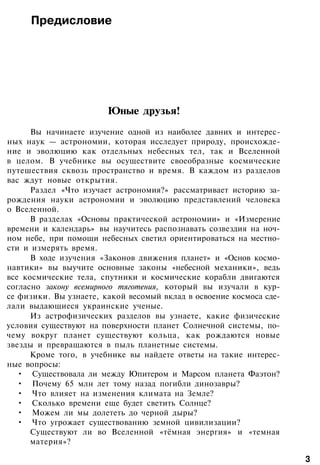 Предисловие
Юные друзья!
Вы начинаете изучение одной из наиболее давних и интерес­
ных наук — астрономии, которая исследует природу, происхожде­
ние и эволюцию как отдельных небесных тел, так и Вселенной
в целом. В учебнике вы осуществите своеобразные космические
путешествия сквозь пространство и время. В каждом из разделов
вас ждут новые открытия.
Раздел «Что изучает астрономия?» рассматривает историю за­
рождения науки астрономии и эволюцию представлений человека
о Вселенной.
В разделах «Основы практической астрономии» и «Измерение
времени и календарь» вы научитесь распознавать созвездия на ноч­
ном небе, при помощи небесных светил ориентироваться на местно­
сти и измерять время.
В ходе изучения «Законов движения планет» и «Основ космо­
навтики» вы выучите основные законы «небесной механики», ведь
все космические тела, спутники и космические корабли двигаются
согласно закону всемирного тяготения, который вы изучали в кур­
се физики. Вы узнаете, какой весомый вклад в освоение космоса сде­
лали выдающиеся украинские ученые.
Из астрофизических разделов вы узнаете, какие физические
условия существуют на поверхности планет Солнечной системы, по­
чему вокруг планет существуют кольца, как рождаются новые
звезды и превращаются в пыль планетные системы.
Кроме того, в учебнике вы найдете ответы на такие интерес­
ные вопросы:
• Существовала ли между Юпитером и Марсом планета Фаэтон?
• Почему 65 млн лет тому назад погибли динозавры?
• Что влияет на изменения климата на Земле?
• Сколько времени еще будет светить Солнце?
• Можем ли мы долететь до черной дыры?
• Что угрожает существованию земной цивилизации?
Существуют ли во Вселенной «тёмная энергия» и «темная
материя»?
3
 