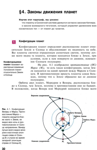 §4. Законы движения планет
Изучив этот параграф, мы узнаем:
что планеты в Солнечной системе движутся согласно законам Кеплера;
о законе всемирного тяготения, который управляет движением всех
космических тел — от планет до галактик.
Конфигурации планет
Конфигурации планет определяют расположение планет отно­
сительно Земли и Солнца и обусловливают их видимость на небе.
Все планеты светятся отраженным солнечным светом, поэтому луч­
ше всего видна та планета, которая находится ближе к Земле, при
условии, если к нам повернуто ее дневное, освещен­
ное Солнцем полушарие.
На рис. 4.1 изображено противостояние (ПС)
Марса (М1
), то есть такая конфигурация, когда Зем­
ля находится на одной прямой между Марсом и Солн­
цем. В противостоянии яркость планеты самая боль­
шая, потому что к Земле обращено все ее дневное
полушарие.
Орбиты двух планет, Меркурия и Венеры, расположены бли­
же к Солнцу, чем Земля, поэтому в противостоянии они не бывают.
В положении, когда Венера или Меркурий находятся ближе всего
Конфигурациями
планет называют ха­
рактерные взаимные
положения планет
относительно Земли
и Солнца
Рис. 4.1. Конфигурации
Венеры и Марса. Проти­
востояние Марса —
планета находится бли­
же всего к Земле, ее
видно всю ночь в про­
тивоположном от Солн­
ца направлении. Венеру
лучше всего видно вече­
ром в восточную элон­
гацию слева от Солн­
ца В1
и утром во время
западной элонгации
справа от Солнца В2
30
 