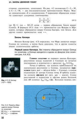 §4. ЗАКОНЫ ДВИЖЕНИЯ ПЛАНЕТ
стояние, соединение, элонгация). На рис. 4.2 положения С—З1—М1
и С—32—М2 — два последовательных противостояния Марса. Меж­
ду синодическим «S и сидерическим Т периодами обращения плане­
ты существует следующее соотношение:
(4.1)
где =1 год — 365,25 суток — период обращения Земли вокруг
Солнца. В формуле (4.1) знак «+» применяется для Венеры и Мер­
курия, которые обращаются вокруг Солнца быстрее, чем Земля. Для
других планет применяется знак «-».
Законы Кеплера
Иоганн Кеплер (рис. 4.3) определил, что Марс движется вокруг
Солнца по эллипсу, а потом было доказано, что и другие планеты
имеют эллиптические орбиты.
Первый закон Кеплера. Все планеты обращаются вокруг Солнца
по эллипсам, а Солнце находится в одном из фокусов этих эллип­
сов (рис. 4.4, 4.5).
Главное следствие из первого закона Кеплера:
расстояние между планетой и Солнцем не остается
постоянным и изменяется в пределах:
Точка А орбиты, где планета приближается на
наименьшее расстояние к Солнцу, называется пери­
гелием (греч. peri — вблизи helios — Солнце), а самую
отдаленную от центра Солнца точку В орбиты плане­
ты назвали афелием (от греч. аро — вдали). Сумма
расстояний в перигелии и афелии равна большой
оси АВ эллипса: . Большая полуось зем-Рис. 4.3. И. Кеплер
(1571—1630)
Рис. 4.4. Планеты обра­
щаются вокруг Солнца
по эллипсам.
— в перигелии;
— в афелии
32
 