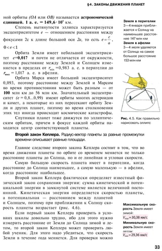 §4. ЗАКОНЫ ДВИЖЕНИЯ ПЛАНЕТ
Земля в перигелии
3—4 января прибли­
жается к Солнцу на
наименьшее расстоя­
ние 147 млн км
Земля в афелии
3—4 июля удаляется
от Солнца на самое
большое расстояние
153 млн км
Рис. 4.5. Как правильно
нарисовать эллипс
ной орбиты (ОА или ОВ) называется астрономической
единицей. 1 а. е. = 149,6 106
км.
Степень вытянутости эллипса характеризуется
эксцентриситетом е — отношением расстояния между
фокусами 2с к длине большой оси 2а, то есть ,
Орбита Земли имеет небольшой эксцентриси­
тет е=0,017 и почти не отличается от окружности,
поэтому расстояние между Землей и Солнцем изме­
няется в пределах от =0,983 а. е. в перигелии до
= 1,017 а. е. в афелии.
Орбита Марса имеет больший эксцентриситет
0,093, поэтому расстояние между Землей и Марсом
во время противостояния может быть разным — от
100 млн км до 56 млн км. Значительный эксцентри­
ситет (е = 0,8...0,99) имеют орбиты многих астероидов
и комет, а некоторые из них пересекают орбиту Зем­
ли и других планет, поэтому во время столкновения
этих тел иногда происходят космические катастрофы.
Спутники планет тоже движутся по эллиптиче­
ским орбитам, причем в фокусе каждой орбиты на­
ходится центр соответствующей планеты.
Второй закон Кеплера. Радиус-вектор планеты за равные промежутки
времени описывает равные площади.
Главное следствие второго закона Кеплера состоит в том, что во
время движения планеты по орбите со временем меняется не только
расстояние планеты до Солнца, но и ее линейная и угловая скорости.
Самую большую скорость планета имеет в перигелии, когда
расстояние до Солнца наименьшее, а самую маленькую — в афелии,
когда расстояние наибольшее.
Второй закон Кеплера фактически определяет известный фи­
зический закон сохранения энергии: сумма кинетической и потен­
циальной энергии в замкнутой системе является величиной посто­
янной. Кинетическая энергия определяется скоростью планеты,
а потенциальная — расстоянием между планетой
и Солнцем, поэтому при приближении к Солнцу ско­
рость планеты возрастает (рис. 4.6).
Если первый закон Кеплера проверить в усло­
виях школы довольно трудно, ибо для этого нужно
измерить расстояние от Земли до Солнца зимой и ле­
том, то второй закон Кеплера может проверить лю­
бой ученик. Для этого надо убедиться, что скорость
Земли в течение года меняется. Для проверки можно
Максимальную ско­
рость Земля имеет
зимой:
Минимальную ско­
рость Земля имеет
летом:
33
 