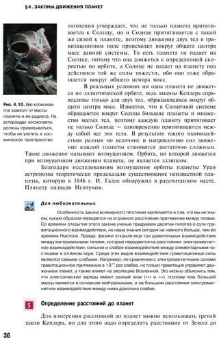 §4. ЗАКОНЫ ДВИЖЕНИЯ ПЛАНЕТ
тяготения утверждает, что не только планета притяги­
вается к Солнцу, но и Солнце притягивается с такой
же силой к планете, поэтому движение двух тел в гра­
витационном поле происходит вокруг общего центра
масс данной системы. То есть планета не падает на
Солнце, потому что она движется с определенной ско­
ростью по орбите, а Солнце не падает на планету под
действием той же силы тяжести, ибо оно тоже обра­
щается вокруг общего центра масс.
В реальных условиях ни одна планета не движет­
ся по эллиптической орбите, ведь законы Кеплера спра­
ведливы только для двух тел, обращающихся вокруг об­
щего центра масс. Известно, что в Солнечной системе
обращаются вокруг Солнца большие планеты и множе­
ство малых тел, поэтому каждую планету притягивает
не только Солнце — одновременно притягиваются меж­
ду собой все эти тела. В результате такого взаимодей­
ствия разных по величине и направлению сил движе­
ние каждой планеты становится достаточно сложным.
Такое движение называют возмущением. Орбита, по которой движется
при возмущенном движении планета, не является эллипсом.
Благодаря исследованиям возмущения орбиты планеты Уран
астрономы теоретически предсказали существование неизвестной пла­
неты, которую в 1846 г. И. Галле обнаружил в рассчитанном месте.
Планету назвали Нептуном.
Рис. 4.10. Вес космонав­
тов зависит от массы
планеты и ее радиуса. На
астероидах космонавты
должны привязываться,
чтобы не улететь в кос­
мическое пространство
Для любознательных
Особенность закона всемирного тяготения заключается в том, что мы не зна­
ем, каким образом передается на огромное расстояние притяжение между телами.
Со времени открытия этого закона ученые придумали десятки гипотез о сути гра­
витационного взаимодействия, но наши знания сегодня не намного больше, чем во
времена Ньютона. Правда, физики открыли еще три удивительных взаимодействия
между материальными телами, которые передаются на расстоянии: электромагнит­
ное взаимодействие, сильное и слабое взаимодействие между элементарными ча­
стицами в атомном ядре. Среди этих видов взаимодействия гравитационные силы
являются самыми слабыми. Например, по сравнению с электромагнитными силами
гравитационное притяжение в 10
3 9
раз слабее, но только гравитация управляет дви­
жением планет, а также влияет на эволюцию Вселенной. Это можно объяснить тем,
что электрические заряды имеют разный знак («+» и «-»), поэтому тела большой
массы являются в основном нейтральными, и на большом расстоянии электромаг­
нитное взаимодействие между ними довольно слабое.
Определение расстояний до планет
Для измерения расстояний до планет можно использовать третий
закон Кеплера, но для этого надо определить расстояние от Земли до
36
 