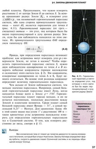 §4. ЗАКОНЫ ДВИЖЕНИЯ ПЛАНЕТ
любой планеты. Предположим, что нужно измерить
расстояние L от центра Земли О до светила S. За осно­
ву принимают радиус Земли , и измеряют угол
, так называемый горизонтальный параллакс
светила, ибо одна сторона прямоугольного треуголь­
ника — катет AS, является горизонтом для точки А
(рис. 4.11). Горизонтальный параллакс (от греч.—
смещение) светила — это угол, под которым было бы
видно перпендикулярный к лучу зрения радиус Зем­
ли, если бы сам наблюдатель находился на этом све­
тиле. Из прямоугольного треугольника OAS опреде­
ляем гипотенузу OS:
(4.4)
Правда, при определении параллакса возникает
проблема: как астрономы могут измерить угол с по­
верхности Земли, не летая в космос? Чтобы опре­
делить горизонтальный параллакс светила S, нужно
двум наблюдателям одновременно из точек А и В из­
мерить небесные координаты (прямое восхождение
и склонение) этого светила (см. § 2). Эти координаты,
измеряемые одновременно из точек А и Б, будут не­
много отличаться. На основе этой разницы координат
определяют величину горизонтального параллакса.
Чем дальше от Земли наблюдается светило, тем
меньше значение параллакса. Например, самый боль­
шой горизонтальный параллакс имеет Луна, когда
находится ближе всего к Земле: p = 1°01'. Горизон­
тальный параллакс планет гораздо меньше, и он не
остается постоянным, поскольку расстояния между
Землей и планетами меняются. Среди планет самый
большой параллакс имеет Венера — 31", а самый ма­
ленький 0,21" — Нептун. Для сравнения: букву «О»
в этой книге видно под углом 1" с расстояния 100 м —
такие крошечные углы астрономы вынуждены изме­
рять для определения горизонтальных параллаксов
тел в Солнечной системе. О том, как измерить рас­
стояние до звезд, смотри в § 13.
Рис. 4.11. Горизонталь­
ный параллакс р свети­
ла определяет угол, под
которым с этого свети­
ла был бы виден пер­
пендикулярный к лучу
зрения радиус Земли
Выводы
Все космические тела от планет до галактик движутся по закону всемир­
ного тяготения, который был открыт Ньютоном. Законы Кеплера определяют фор­
му орбиты, скорость движения планет Солнечной системы и их периоды обра­
щения вокруг Солнца.
37
 