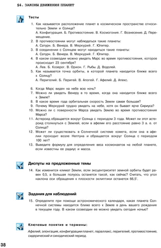 §4. ЗАКОНЫ ДВИЖЕНИЯ ПЛАНЕТ
Тесты
1. Как называется расположение планет в космическом пространстве относи­
тельно Земли и Солнца?
А. Конфигурация. Б. Противостояние. В. Космогония. Г. Вознесение. Д. Пере­
мещение.
2. В противостоянии могут наблюдаться такие планеты:
А. Сатурн. Б. Венера. В. Меркурий. Г. Юпитер.
3. В соединении с Солнцем могут находиться такие планеты:
А. Сатурн. Б. Венера. В. Меркурий. Г. Юпитер.
4. В каком созвездии можно увидеть Марс во время противостояния, которое
происходит 23 сентября?
А. Лев. Б. Козерог. В. Орион. Г. Рыбы. Д. Водолей.
5. Как называется точка орбиты, в которой планета находится ближе всего
к Солнцу?
А. Перигелий. Б. Перигей. В. Апогей. Г. Афелий. Д. Апекс.
6. Когда Марс виден на небе всю ночь?
7. Можно ли увидеть Венеру в то время, когда она находится ближе всего
к Земле?
8. В какое время года орбитальная скорость Земли самая большая?
9. Почему Меркурий трудно увидеть на небе, хотя он бывает ярче Сириуса?
10. Можно ли с поверхности Марса увидеть Землю во время противостояния
Марса?
11. Астероид обращается вокруг Солнца с периодом 3 года. Может ли этот асте­
роид столкнуться с Землей, если в афелии его расстояние равно 3 а. е. от
Солнца?
12. Может ли существовать в Солнечной системе комета, если она в афе­
лии проходит возле Нептуна и обращается вокруг Солнца с периодом
100 лет?
13. Выведите формулу для определения веса космонавтов на любой планете,
если известны ее радиус и масса.
Диспуты на предложенные темы
14. Как изменится климат Земли, если эксцентриситет земной орбиты будет ра­
вен 0,5, а большая полуось останется такой, как сейчас? Считать, что угол
наклона оси обращения к плоскости эклиптики останется 66,5°.
Задания для наблюдений
15. Определите при помощи астрономического календаря, какая планета Сол­
нечной системы находится ближе всего к Земле в день вашего рождения
в текущем году. В каком созвездии ее можно увидеть сегодня ночью?
Ключевые понятия и термины:
Афелий, элонгация, конфигурации планет, параллакс, перигелий, противостояние,
сидерический и синодический период.
38
 