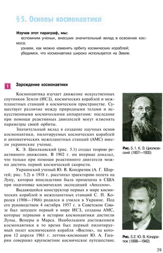 Изучив этот параграф, мы:
вспомним ученых, внесших значительный вклад в освоение кос­
моса;
узнаем, как можно изменять орбиту космических кораблей;
убедимся, что космонавтика широко используется на Земле.
Зарождение космонавтики
Космонавтика изучает движение искусственных
спутников Земли (ИСЗ), космических кораблей и меж­
планетных станций в космическом пространстве. Су­
ществует различие между природными телами и ис­
кусственными космическими аппаратами: последние
при помощи реактивных двигателей могут изменять
параметры своей орбиты.
Значительный вклад в создание научных основ
космонавтики, пилотируемых космических кораблей
и автоматических межпланетных станций (АМС) внес­
ли украинские ученые.
К. Э. Циолковский (рис. 5.1) создал теорию ре­
активного движения. В 1902 г. он впервые доказал,
что только при помощи реактивного двигателя мож­
но достичь первой космической скорости.
Украинский ученый Ю. В. Кондратюк (А. Г. Шар-
гей; рис. 5.2) в 1918 г. рассчитал траекторию полета на
Луну, которая впоследствии была применена в США
при подготовке космических экспедиций «Аполлон».
Выдающийся конструктор первых в мире косми­
ческих кораблей и межпланетных станций С. П. Ко­
ролев (1906—1966) родился и учился в Украине. Под
его руководством 4 октября 1957 г. в Советском Сою­
зе был запущен первый в мире ИСЗ, созданы АМС,
которые первыми в истории космонавтики достигли
Луны, Венеры и Марса. Наибольшим достижением
космонавтики в то время был первый пилотируе­
мый полет космического корабля «Восток», на кото­
ром 12 апреля 1961 г. летчик-космонавт Ю. А. Гага­
рин совершил кругосветное космическое путешествие.
Рис. 5.1. К. Э. Циолков­
ский (1857—1935)
Рис. 5.2. Ю. В. Кондра­
тюк (1898—1942)
39
 