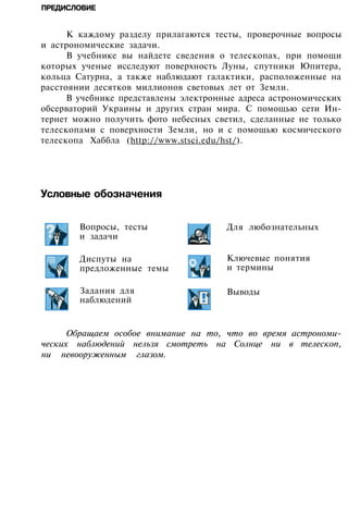 ПРЕДИСЛОВИЕ
К каждому разделу прилагаются тесты, проверочные вопросы
и астрономические задачи.
В учебнике вы найдете сведения о телескопах, при помощи
которых ученые исследуют поверхность Луны, спутники Юпитера,
кольца Сатурна, а также наблюдают галактики, расположенные на
расстоянии десятков миллионов световых лет от Земли.
В учебнике представлены электронные адреса астрономических
обсерваторий Украины и других стран мира. С помощью сети Ин­
тернет можно получить фото небесных светил, сделанные не только
телескопами с поверхности Земли, но и с помощью космического
телескопа Хаббла (http://www.stsci.edu/hst/).
Условные обозначения
Для любознательных
Ключевые понятия
и термины
Выводы
Обращаем особое внимание на то, что во время астрономи­
ческих наблюдений нельзя смотреть на Солнце ни в телескоп,
ни невооруженным глазом.
Вопросы, тесты
и задачи
Диспуты на
предложенные темы
Задания для
наблюдений
 