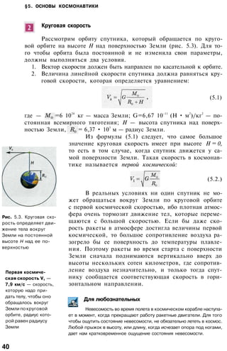 §5. ОСНОВЫ КОСМОНАВТИКИ
Круговая скорость
Рассмотрим орбиту спутника, который обращается по круго­
вой орбите на высоте Н над поверхностью Земли (рис. 5.3). Для то­
го чтобы орбита была постоянной и не изменяла свои параметры,
должны выполняться два условия.
1. Вектор скорости должен быть направлен по касательной к орбите.
2. Величина линейной скорости спутника должна равняться кру­
говой скорости, которая определяется уравнением:
(5.1)
Рис. 5.3. Круговая ско­
рость определяет дви­
жение тела вокруг
Земли на постоянной
высоте Н над ее по­
верхностью
Первая космиче­
ская скорость V, —
7,9 км/с — скорость,
которую надо при­
дать телу, чтобы оно
обращалось вокруг
Земли по круговой
орбите, радиус кото­
рой равен радиусу
Земли
где — =6 10
24
кг — масса Земли; G=6,67 10
-11
(H • м
2
)/кг
2
— по­
стоянная всемирного тяготения; Н — высота спутника над поверх­
ностью Земли, = 6,37 • 10
3
м — радиус Земли.
Из формулы (5.1) следует, что самое большое
значение круговая скорость имеет при высоте Н = 0,
то есть в том случае, когда спутник движется у са­
мой поверхности Земли. Такая скорость в космонав­
тике называется первой космической:
(5.2.)
В реальных условиях ни один спутник не мо­
жет обращаться вокруг Земли по круговой орбите
с первой космической скоростью, ибо плотная атмос­
фера очень тормозит движение тел, которые переме­
щаются с большой скоростью. Если бы даже ско­
рость ракеты в атмосфере достигла величины первой
космической, то большое сопротивление воздуха ра­
зогрело бы ее поверхность до температуры плавле­
ния. Поэтому ракеты во время старта с поверхности
Земли сначала поднимаются вертикально вверх до
высоты нескольких сотен километров, где сопротив­
ление воздуха незначительно, и только тогда спут­
нику сообщается соответствующая скорость в гори­
зонтальном направлении.
Для любознательных
Невесомость во время полета в космическом корабле наступа­
ет в момент, когда прекращают работу ракетные двигатели. Для того
чтобы ощутить состояние невесомости, не обязательно лететь в космос.
Любой прыжок в высоту, или длину, когда исчезает опора под ногами,
дает нам кратковременное ощущение состояния невесомости.
40
 