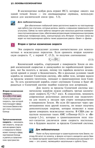 §5. ОСНОВЫ КОСМОНАВТИКИ
В космонавтике особую роль играют ИСЗ, которые «висят» над
одной точкой Земли — это геостационарные спутники, использую­
щиеся для космической связи (рис. 5.3).
Для любознательных
Для обеспечения глобальной связи достаточно вывести на геостационар­
ную орбиту три спутника, которые должны «висеть» в вершинах правильного тре­
угольника. Сейчас на таких орбитах находятся уже несколько десятков коммерче­
ских спутников разных стран, обеспечивая ретрансляцию телевизионных программ,
мобильную телефонную связь, компьютерную сеть Интернет. Спутники связи вы­
водят на геостационарные орбиты также украинские ракеты «Зенит» и «Днепр».
Вторая и третья космические скорости
Эти скорости определяют условия соответственно для межпла­
нетных и межзвездных перелетов. Если сравнить вторую космиче­
скую скорость V2
с первой V1
(5.2), то получим соотношение:
(5.5)
Космический корабль, стартующий с поверхности Земли со вто­
рой космической скоростью и движущийся по параболической траекто­
рии, мог бы полететь к звездам, потому что парабола является незамк­
нутой кривой и уходит в бесконечность. Но в реальных условиях такой
корабль не покинет Солнечную систему, ибо любое тело, которое вышло
за пределы земного тяготения, попадает в гравитационное поле Солн­
ца. То есть космический корабль станет спутником Солнца и будет об­
ращаться в Солнечной системе подобно планетам или астероидам.
Для полета за пределы Солнечной системы кос­
мическому кораблю нужно сообщить третью космиче­
скую скорость =16,7 км/с. К сожалению, мощность
современных реактивных двигателей еще недостаточ­
на для полета к звездам при старте непосредственно
с поверхности Земли. Но если КА пролетает через гра­
витационное поле другой планеты, он может получить
дополнительную энергию, которая позволяет в наше
время совершать межзвездные полеты. В США уже за­
пустили несколько таких АМС («Пионер-10,11» и «Во-
яджер-1,2»), которые в гравитационном поле пла­
нет-гигантов увеличили свою скорость настолько,
что в будущем вылетят за пределы Солнечной системы.
Вторая космическая
скорость -
то есть наименьшая
скорость, при которой
тело покидает сферу
тяготения Земли и мо­
жет стать спутником
Солнца
Третья космическая
скорость — минималь
ная скорость, когда ра­
кета во время старта
с поверхности Земли
может покинуть сферу
притяжения Солнца
и улететь в галактиче­
ское пространство
Для любознательных
Полет на Луну происходит в гравитационном поле Земли, по­
этому КА летит по эллипсу, в фокусе которого находится центр Зем­
ли. Самая выгодная траектория полета с минимальным расходом топ­
лива — это эллипс, являющийся касательным к орбите Луны.
42
 