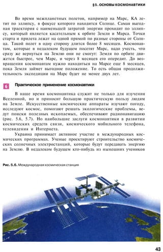 §5. ОСНОВЫ КОСМОНАВТИКИ
Во время межпланетных полетов, например на Марс, КА ле­
тит по эллипсу, в фокусе которого находится Солнце. Самая выгод­
ная траектория с наименьшей затратой энергии проходит по эллип­
су, который является касательным к орбите Земли и Марса. Точки
старта и прилета лежат на одной прямой по разные стороны от Солн­
ца. Такой полет в одну сторону длится более 8 месяцев. Космонав­
там, которые в недалеком будущем посетят Марс, надо учесть, что
сразу же вернуться на Землю они не смогут: Земля по орбите дви­
жется быстрее, чем Марс, и через 8 месяцев его опередит. До воз­
вращения космонавтам нужно находиться на Марсе еще 8 месяцев,
пока Земля займет выгодное положение. То есть общая продолжи­
тельность экспедиции на Марс будет не менее двух лет.
Практическое применение космонавтики
В наше время космонавтика служит не только для изучения
Вселенной, но и приносит большую практическую пользу людям
на Земле. Искусственные космические аппараты изучают погоду,
исследуют космос, помогают решать экологические проблемы, ве­
дут поиски полезных ископаемых, обеспечивают радионавигацию
(рис. 5.6, 5.7). Но наибольшие заслуги космонавтики в развитии
космических средств связи, космического мобильного телефона,
телевидения и Интернета.
Украина принимает активное участие в международных кос­
мических программах. Ученые проектируют строительство космиче­
ских солнечных электростанций, которые будут передавать энергию
на Землю. В недалеком будущем кто-нибудь из нынешних учеников
Рис. 5.6. Международная космическая станция
43
 