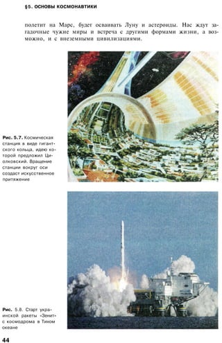 §5. ОСНОВЫ КОСМОНАВТИКИ
полетит на Марс, будет осваивать Луну и астероиды. Нас ждут за­
гадочные чужие миры и встреча с другими формами жизни, а воз­
можно, и с внеземными цивилизациями.
Рис. 5.7. Космическая
станция в виде гигант­
ского кольца, идею ко­
торой предложил Ци­
олковский. Вращение
станции вокруг оси
создаст искусственное
притяжение
Рис. 5.8. Старт укра­
инской ракеты «Зенит»
с космодрома в Тихом
океане
44
 