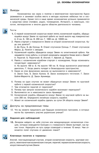 §5. ОСНОВЫ КОСМОНАВТИКИ
Выводы
Космонавтика как наука о полетах в межпланетное пространство бурно
развивается и занимает особое место в методах изучения небесных тел и кос­
мической среды. Кроме того в наше время космонавтика успешно применяется
в средствах связи (телефон, радио, телевидение, Интернет), в навигации, гео­
логии, метеорологии и многих других областях деятельности человека.
Т е с т ы
1. С первой космической скоростью может лететь космический корабль, обраща­
ющийся вокруг Земли по круговой орбите на такой высоте над поверхностью:
А. О км. Б. 100 км. В. 200 км. Г. 1000 км. Д. 10000 км.
2. Ракета стартует с поверхности Земли со второй космической скоростью. Ку­
да она долетит?
А. До Луны. Б. До Солнца. В. Станет спутником Солнца. Г. Станет спутником
Марса. Д. Полетит к звездам.
3. Космический корабль обращается вокруг Земли по эллиптической орбите. Как
называется точка орбиты, в которой космонавты находятся ближе всего к Земле?
А. Перигей. Б. Перигелий. В. Апогей. Г. Афелий. Д. Парсек.
4. Ракета с космическим кораблем стартует с космодрома. Когда космонавты
почувствуют невесомость?
А. На высоте 100 м. Б. На высоте 100 км. В. Когда выключится реактивный
двигатель. Г. Когда ракета попадет в безвоздушное пространство.
5. Какие из этих физических законов не выполняются в невесомости?
А. Закон Гука. Б. Закон Кулона. В. Закон всемирного тяготения. Г. Закон
Бойля-Мариотта. Д. Закон Архимеда.
6. Почему ни один спутник не может обращаться вокруг Земли по круговой
орбите с первой космической скоростью?
7. Чем отличается перигей от перигелия?
8. Почему при запуске космического корабля возникают перегрузки?
9. Выполняется ли в невесомости закон Архимеда?
10. Космический корабль обращается вокруг Земли по круговой орбите на вы­
соте 200 км. Определите линейную скорость корабля.
11. Может ли космический корабль сделать за сутки 24 оборота вокруг Земли?
Диспуты на предложенные темы
12. Что вы можете предложить для будущих космических программ, в которых
могли бы принимать участие украинские ученые?
Задания для наблюдений
13. Вечером найдите на небе спутник или международную космическую стан­
цию, которые освещаются Солнцем и с поверхности Земли выглядят, как яр­
кие точки. Нарисуйте их путь среди созвездий в течение 10 минут. Чем от­
личается полет спутника от движения планет?
Ключевые понятия и термины:
Апогей, геостационарный спутник, вторая космическая скорость, круговая ско­
рость, межпланетная космическая станция, перигей, первая космическая скорость,
искусственный спутник Земли.
 