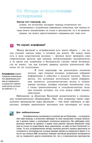 Изучив этот параграф, мы:
узнаем, как астрономы исследуют природу космических тел;
познакомимся с устройством современных телескопов, при помощи ко­
торых можно путешествовать не только в пространстве, но и во времени;
увидим, как можно зарегистрировать невидимые для глаза лучи.
Что изучает астрофизика?
Между физикой и астрофизикой есть много общего — эти на­
уки изучают законы мира, в котором мы живем. Но между ними
есть и одна существенная разница — физики могут проверить свои
теоретические расчеты при помощи соответствующих экспериментов,
в то время как астрономы в большинстве случаев такой возможно­
сти не имеют, так как изучают природу далеких космических объ­
ектов по их излучениям.
В этом параграфе мы рассмотрим основные
методы, при помощи которых астрономы собирают
информацию о событиях в дальнем космосе. Оказы­
вается, что основным источником такой информа­
ции являются электромагнитные волны и элемен­
тарные частицы, которые излучают космические тела,
а также гравитационные и электромагнитные поля,
при помощи которых эти тела между собой взаимо­
действуют.
Наблюдение за объектами Вселенной осуществляется в специаль­
ных астрономических обсерваториях. При этом астрономы имеют опре­
деленное преимущество перед физиками — они могут наблюдать за про­
цессами, которые происходили миллионы или миллиарды лет назад.
Для любознательных
Астрофизика изучает
строение космических
тел, физические усло­
вия на поверхности
и внутри тел, химиче­
ский состав, источни­
ки энергии и т. д.
Астрофизические эксперименты в космосе все же Происходят — их осуществ­
ляет сама природа, а астрономы наблюдают за теми процессами, которые происхо­
дят в далеких мирах, и анализируют полученные результаты. Мы наблюдаем опре­
деленные явления во времени и видим такое далекое прошлое Вселенной, когда
еще не только не существовала наша цивилизация, но даже не было Солнечной си­
стемы. То есть астрофизические методы изучения дальнего космоса фактически не
отличаются от экспериментов, которые проводят физики на поверхности Земли. К то­
му же при помощи АМС астрономы проводят настоящие физические эксперименты
как на поверхности других космических тел, так и в межпланетном пространстве.
46
 
